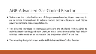 AGR-Advanced Gas-Cooled Reactor
 To improve the cost effectiveness of the gas cooled reactor, it was necessary to
go to higher temperatures to achieve higher thermal efficiencies and higher
power densities to reduce capital costs.
 This entailed increases in cooling gas pressure and changing from Magnox to
stainless steel cladding and from uranium metal to uranium dioxide fuel. This in
turn led to the need for an increase in the proportion of U235 in the fuel.
 The resulting design is known as the AGR-Advanced Gas-Cooled Reactor
 
