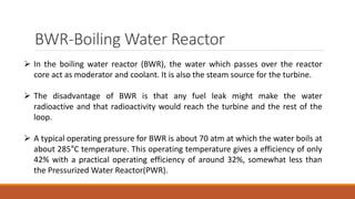 BWR-Boiling Water Reactor
 In the boiling water reactor (BWR), the water which passes over the reactor
core act as moderator and coolant. It is also the steam source for the turbine.
 The disadvantage of BWR is that any fuel leak might make the water
radioactive and that radioactivity would reach the turbine and the rest of the
loop.
 A typical operating pressure for BWR is about 70 atm at which the water boils at
about 285°C temperature. This operating temperature gives a efficiency of only
42% with a practical operating efficiency of around 32%, somewhat less than
the Pressurized Water Reactor(PWR).
 