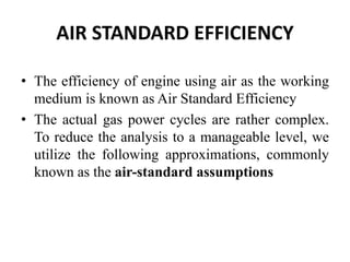 AIR STANDARD EFFICIENCY
• The efficiency of engine using air as the working
medium is known as Air Standard Efficiency
• The actual gas power cycles are rather complex.
To reduce the analysis to a manageable level, we
utilize the following approximations, commonly
known as the air-standard assumptions
 