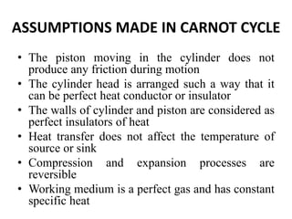 ASSUMPTIONS MADE IN CARNOT CYCLE
• The piston moving in the cylinder does not
produce any friction during motion
• The cylinder head is arranged such a way that it
can be perfect heat conductor or insulator
• The walls of cylinder and piston are considered as
perfect insulators of heat
• Heat transfer does not affect the temperature of
source or sink
• Compression and expansion processes are
reversible
• Working medium is a perfect gas and has constant
specific heat
 