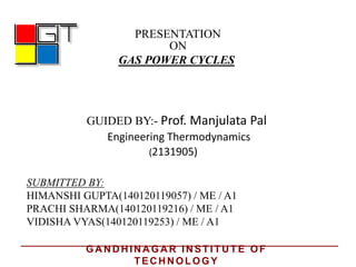PRESENTATION
ON
GAS POWER CYCLES
GUIDED BY:- Prof. Manjulata Pal
Engineering Thermodynamics
SUBMITTED BY:
HIMANSHI GUPTA(140120119057) / ME / A1
PRACHI SHARMA(140120119216) / ME / A1
VIDISHA VYAS(140120119253) / ME / A1
(2131905)
GA N D H IN A GA R IN STITU TE OF
TEC H N OLOGY
 