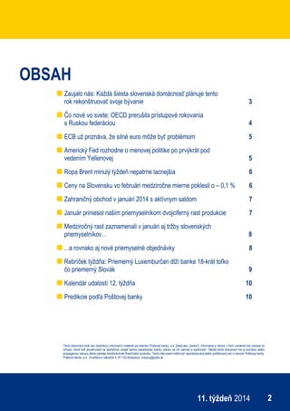 ekonomický týždenník
211. týždeň 2014
OBSAH
Zaujalo nás: Každá šiesta slovenská domácnosť plánuje tento
rok rekonštruovať svoje bývanie 3
Čo nové vo svete: OECD prerušila prístupové rokovania
s Ruskou federáciou 4
ECB už priznáva, že silné euro môže byť problémom 5
Americký Fed rozhodne o menovej politike po prvýkrát pod
vedením Yellenovej 5
Ropa Brent minulý týždeň nepatrne lacnejšia 6
Ceny na Slovensku vo februári medziročne mierne poklesli o – 0,1 % 6
Zahraničný obchod v januári 2014 s aktívnym saldom 7
Január priniesol našim priemyselníkom dvojciferný rast produkcie 7
Medziročný rast zaznamenali v januári aj tržby slovenských
priemyselníkov... 8
...a rovnako aj nové priemyselné objednávky 8
Rebríček týždňa: Priemerný Luxemburčan dlží banke 18-krát toľko
čo priemerný Slovák 9
Kalendár udalostí 12. týždňa 10
Predikcie podľa Poštovej banky 10
Tento dokument slúži ako doplnkový informačný materiál pre klientov Poštovej banky, a.s. [ďalej ako „banka“]. Informácie a názory v ňom uvedené boli získané zo
zdrojov, ktoré boli považované za spoľahlivé, avšak banka neposkytuje žiadnu záruku za ich úplnosť a správnosť. Taktiež tento dokument nie je ponukou alebo
propagáciou nákupu alebo predaja ktoréhokoľvek finančného produktu. Tento dokument môže byť reprodukovaný alebo publikovaný len s menom Poštovej banky.
Poštová banka, a.s., Dvořákovo nábrežie 4, 811 02 Bratislava, analyzy@pabk.sk
 