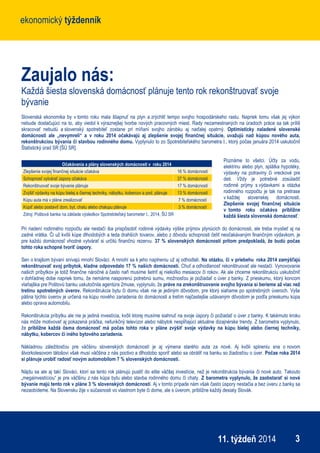 ekonomický týždenníkekonomický týždenník
311. týždeň 2014
Zaujalo nás:
Každá šiesta slovenská domácnosť plánuje tento rok rekonštruovať svoje
bývanie
Slovenská ekonomika by v tomto roku mala šliapnuť na plyn a zrýchliť tempo svojho hospodárskeho rastu. Napriek tomu však jej výkon
nebude dostačujúci na to, aby viedol k výraznejšej tvorbe nových pracovných miest. Rady nezamestnaných na úradoch práce sa tak príliš
skracovať nebudú a slovenský spotrebiteľ zostane pri míňaní svojho zárobku aj naďalej opatrný. Optimisticky naladené slovenské
domácnosti ale „nevymreli“ a v roku 2014 očakávajú aj zlepšenie svojej finančnej situácie, uvažujú nad kúpou nového auta,
rekonštrukciou bývania či stavbou rodinného domu. Vyplynulo to zo Spotrebiteľského barometra I., ktorý počas januára 2014 uskutočnil
Štatistický úrad SR [ŠÚ SR].
Poznáme to všetci. Účty za vodu,
elektrinu alebo plyn, splátka hypotéky,
výdavky na potraviny či vreckové pre
deti. Vždy je potrebné zosúladiť
rodinné príjmy s výdavkami a otázka
rodinného rozpočtu je tak na pretrase
v každej slovenskej domácnosti.
Zlepšenie svojej finančnej situácie
v tomto roku očakáva približne
každá šiesta slovenská domácnosť.
Pri riadení rodinného rozpočtu ale nestačí iba prispôsobiť rodinné výdavky výške príjmov plynúcich do domácnosti, ale treba myslieť aj na
zadné vrátka. Či už kvôli kúpe dlhodobých a teda drahších tovarov, alebo z dôvodu schopnosti čeliť neočakávaným finančným výdavkom, je
pre každú domácnosť vhodné vytvárať si určitú finančnú rezervu. 37 % slovenských domácností pritom predpokladá, že budú počas
tohto roka schopné tvoriť úspory.
Sen o krajšom bývaní snívajú mnohí Slováci. A mnohí sa k jeho naplneniu už aj odhodlali. Na otázku, či v priebehu roka 2014 zamýšľajú
rekonštruovať svoj príbytok, kladne odpovedalo 17 % našich domácností. Chuť a odhodlanosť rekonštruovať ale nestačí. Vynovovanie
našich príbytkov je totiž finančne náročné a často naň musíme šetriť aj niekoľko mesiacov či rokov. Ak ale chceme rekonštrukciu uskutočniť
v dohľadnej dobe napriek tomu, že nemáme nasporenú potrebnú sumu, možnosťou je požiadať o úver z banky. Z prieskumu, ktorý koncom
vlaňajška pre Poštovú banku uskutočnila agentúra 2muse, vyplynulo, že práve na zrekonštruovanie svojho bývania si berieme až viac než
tretinu spotrebných úverov. Rekonštrukcia bytu či domu však nie je jediným dôvodom, pre ktorý siahame po spotrebných úveroch. Vyše
pätina týchto úverov je určená na kúpu nového zariadenia do domácnosti a tretím najčastejšie udávaným dôvodom je podľa prieskumu kúpa
alebo oprava automobilu.
Rekonštrukcia príbytku ale nie je jediná investícia, kvôli ktorej musíme siahnuť na svoje úspory či požiadať o úver z banky. K takémuto kroku
nás môže motivovať aj pokazená práčka, nefunkčný televízor alebo nábytok nespĺňajúci aktuálne dizajnérske trendy. Z barometra vyplynulo,
že približne každá ôsma domácnosť má počas tohto roka v pláne zvýšiť svoje výdavky na kúpu bielej alebo čiernej techniky,
nábytku, kobercov či iného bytového zariadenia.
Nákladnou záležitosťou pre väčšinu slovenských domácností je aj výmena starého auta za nové. Aj kvôli splneniu sna o novom
štvorkolesovom tátošovi však musí väčšina z nás poctivo a dlhodobo sporiť alebo sa obrátiť na banku so žiadosťou o úver. Počas roka 2014
si plánuje urobiť radosť novým automobilom 7 % slovenských domácností.
Nájdu sa ale aj takí Slováci, ktorí sa tento rok plánujú pustiť do ešte väčšej investície, než je rekonštrukcia bývania či nové auto. Takouto
„megainvestíciou“ je pre väčšinu z nás kúpa bytu alebo stavba rodinného domu či chaty. Z barometra vyplynulo, že zaobstarať si nové
bývanie majú tento rok v pláne 3 % slovenských domácností. Aj v tomto prípade nám však často úspory nestačia a bez úveru z banky sa
nezaobídeme. Na Slovensku žije v súčasnosti vo vlastnom byte či dome, ale s úverom, približne každý desiaty Slovák.
Očakávania a plány slovenských domácností v roku 2014
Zlepšenie svojej finančnej situácie očakáva 16 % domácností
Schopnosť vytvárať úspory očakáva 37 % domácností
Rekonštruovať svoje bývanie plánuje 17 % domácností
Zvýšiť výdavky na kúpu bielej a čiernej techniky, nábytku, kobercov a pod. plánuje 13 % domácností
Kúpu auta má v pláne zrealizovať 7 % domácností
Kúpiť alebo postaviť dom, byt, chatu alebo chalupu plánuje 3 % domácností
Zdroj: Poštová banka na základe výsledkov Spotrebiteľský barometer I., 2014, ŠÚ SR
 