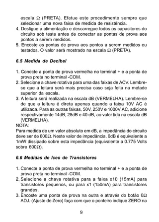 9
escala Ω (PRETA). Efetue este procedimento sempre que
selecionar uma nova faixa de medida de resistência.
4. Desligue a alimentação e descarregue todos os capacitores do
circuito sob teste antes de conectar as pontas de prova aos
pontos a serem medidos.
5. Encoste as pontas de prova aos pontos a serem medidos ou
testados. O valor será mostrado na escala Ω (PRETA).
6.5 Medida de Decibel
1. Conecte a ponta de prova vermelha no terminal + e a ponta de
prova preta no terminal -COM.
2. Selecione a chave rotativa para uma das faixas de ACV. Lembre-
se que a leitura será mais precisa caso seja feita na metade
superior da escala.
3. A leitura será realizada na escala dB (VERMELHA). Lembre-se
de que a leitura é direta apenas quando a faixa 10V AC é
utilizada. Para as outras faixas, 50V, 250V e 1000V AC, adicione
respectivamente 14dB, 28dB e 40 dB, ao valor lido na escala dB
(VERMELHA).
NOTA:
Para medida de um valor absoluto em dB, a impedância do circuito
deve ser de 600Ω. Neste valor de impedância, 0dB é equivalente a
1mW dissipado sobre esta impedância (equivalente a 0.775 Volts
sobre 600Ω).
6.6 Medidas de Iceo de Transistores
1. Conecte a ponta de prova vermelha no terminal + e a ponta de
prova preta no terminal -COM.
2. Selecione a chave rotativa para a faixa x10 (15mA) para
transistores pequenos, ou para x1 (150mA) para transistores
grandes.
3. Encoste uma ponta de prova na outra e através do botão 0Ω
ADJ. (Ajuste de Zero) faça com que o ponteiro indique ZERO na
 