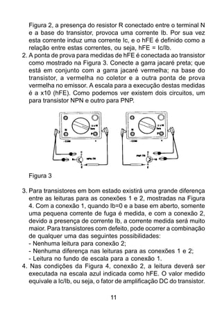 11
Figura 2, a presença do resistor R conectado entre o terminal N
e a base do transistor, provoca uma corrente Ib. Por sua vez
esta corrente induz uma corrente Ic, e o hFE é definido como a
relação entre estas correntes, ou seja, hFE = Ic/Ib.
2. A ponta de prova para medidas de hFE é conectada ao transistor
como mostrado na Figura 3. Conecte a garra jacaré preta; que
está em conjunto com a garra jacaré vermelha; na base do
transistor, a vermelha no coletor e a outra ponta de prova
vermelha no emissor. A escala para a execução destas medidas
é a x10 (hFE). Como podemos ver existem dois circuitos, um
para transistor NPN e outro para PNP.
Figura 3
3. Para transistores em bom estado existirá uma grande diferença
entre as leituras para as conexões 1 e 2, mostradas na Figura
4. Com a conexão 1, quando Ib=0 e a base em aberto, somente
uma pequena corrente de fuga é medida, e com a conexão 2,
devido a presença de corrente Ib, a corrente medida será muito
maior. Para transistores com defeito, pode ocorrer a combinação
de qualquer uma das seguintes possibilidades:
- Nenhuma leitura para conexão 2;
- Nenhuma diferença nas leituras para as conexões 1 e 2;
- Leitura no fundo de escala para a conexão 1.
4. Nas condições da Figura 4, conexão 2, a leitura deverá ser
executada na escala azul indicada como hFE. O valor medido
equivale a Ic/Ib, ou seja, o fator de amplificação DC do transistor.
 