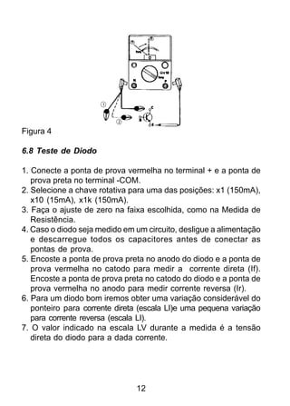 12
Figura 4
6.8 Teste de Diodo
1. Conecte a ponta de prova vermelha no terminal + e a ponta de
prova preta no terminal -COM.
2. Selecione a chave rotativa para uma das posições: x1 (150mA),
x10 (15mA), x1k (150mA).
3. Faça o ajuste de zero na faixa escolhida, como na Medida de
Resistência.
4. Caso o diodo seja medido em um circuito, desligue a alimentação
e descarregue todos os capacitores antes de conectar as
pontas de prova.
5. Encoste a ponta de prova preta no anodo do diodo e a ponta de
prova vermelha no catodo para medir a corrente direta (If).
Encoste a ponta de prova preta no catodo do diodo e a ponta de
prova vermelha no anodo para medir corrente reversa (Ir).
6. Para um diodo bom iremos obter uma variação considerável do
ponteiro para corrente direta (escala LI)e uma pequena variação
para corrente reversa (escala LI).
7. O valor indicado na escala LV durante a medida é a tensão
direta do diodo para a dada corrente.
1
2
 