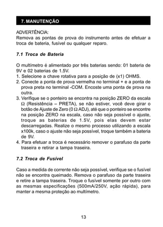 13
7. MANUTENÇÃO
ADVERTÊNCIA:
Remova as pontas de prova do instrumento antes de efetuar a
troca de bateria, fusível ou qualquer reparo.
7.1 Troca de Bateria
O multímetro é alimentado por três baterias sendo: 01 bateria de
9V e 02 baterias de 1.5V.
1. Selecione a chave rotativa para a posição de (x1) OHMS.
2. Conecte a ponta de prova vermelha no terminal + e a ponta de
prova preta no terminal -COM. Encoste uma ponta de prova na
outra.
3. Verifique se o ponteiro se encontra na posição ZERO da escala
Ω (Resistência – PRETA), se não estiver, você deve girar o
botão de Ajuste de Zero (0 Ω ADJ), até que o ponteiro se encontre
na posição ZERO na escala, caso não seja possível o ajuste,
troque as baterias de 1.5V, pois elas devem estar
descarregadas. Realize o mesmo processo utilizando a escala
x100k, caso o ajuste não seja possível, troque também a bateria
de 9V.
4. Para efetuar a troca é necessário remover o parafuso da parte
traseira e retirar a tampa traseira.
7.2 Troca de Fusível
Caso a medida de corrente não seja possível, verifique se o fusível
não se encontra queimado. Remova o parafuso da parte traseira
e retire a tampa traseira. Troque o fusível somente por outro com
as mesmas especificações (500mA/250V, ação rápida), para
manter a mesma proteção ao multímetro.
 
