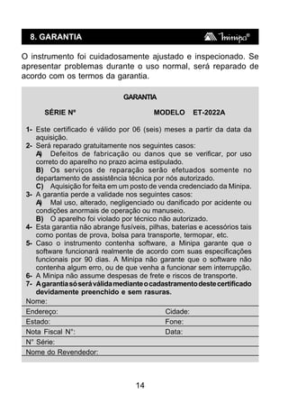 14
8. GARANTIA
O instrumento foi cuidadosamente ajustado e inspecionado. Se
apresentar problemas durante o uso normal, será reparado de
acordo com os termos da garantia.
GARANTIA
SÉRIE Nº MODELO ET-2022A
1- Este certificado é válido por 06 (seis) meses a partir da data da
aquisição.
2- Será reparado gratuitamente nos seguintes casos:
A) Defeitos de fabricação ou danos que se verificar, por uso
correto do aparelho no prazo acima estipulado.
B) Os serviços de reparação serão efetuados somente no
departamento de assistência técnica por nós autorizado.
C) Aquisição for feita em um posto de venda credenciado da Minipa.
3- A garantia perde a validade nos seguintes casos:
A) Mal uso, alterado, negligenciado ou danificado por acidente ou
condições anormais de operação ou manuseio.
B) O aparelho foi violado por técnico não autorizado.
4- Esta garantia não abrange fusíveis, pilhas, baterias e acessórios tais
como pontas de prova, bolsa para transporte, termopar, etc.
5- Caso o instrumento contenha software, a Minipa garante que o
software funcionará realmente de acordo com suas especificações
funcionais por 90 dias. A Minipa não garante que o software não
contenha algum erro, ou de que venha a funcionar sem interrupção.
6- A Minipa não assume despesas de frete e riscos de transporte.
7- Agarantiasóseráválidamedianteocadastramentodestecertificado
devidamente preenchido e sem rasuras.
Nome:
Endereço: Cidade:
Estado: Fone:
Nota Fiscal N°: Data:
N° Série:
Nome do Revendedor:
 
