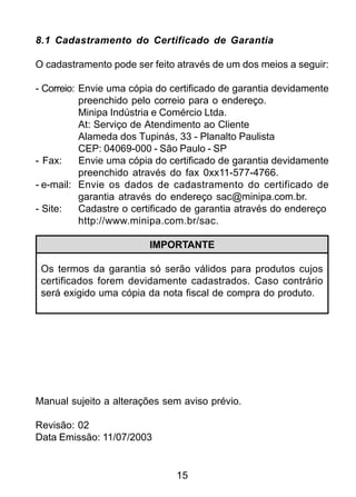 15
8.1 Cadastramento do Certificado de Garantia
O cadastramento pode ser feito através de um dos meios a seguir:
- Correio: Envie uma cópia do certificado de garantia devidamente
preenchido pelo correio para o endereço.
Minipa Indústria e Comércio Ltda.
At: Serviço de Atendimento ao Cliente
Alameda dos Tupinás, 33 - Planalto Paulista
CEP: 04069-000 - São Paulo - SP
- Fax: Envie uma cópia do certificado de garantia devidamente
preenchido através do fax 0xx11-577-4766.
- e-mail: Envie os dados de cadastramento do certificado de
garantia através do endereço sac@minipa.com.br.
- Site: Cadastre o certificado de garantia através do endereço
http://www.minipa.com.br/sac.
IMPORTANTE
Os termos da garantia só serão válidos para produtos cujos
certificados forem devidamente cadastrados. Caso contrário
será exigido uma cópia da nota fiscal de compra do produto.
Manual sujeito a alterações sem aviso prévio.
Revisão: 02
Data Emissão: 11/07/2003
 