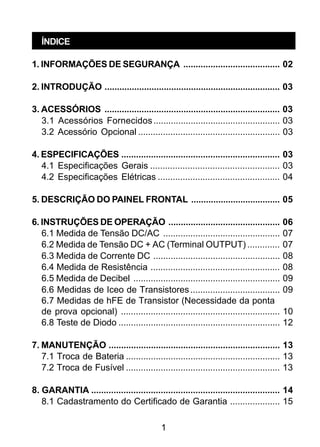 1
ÍNDICE
1. INFORMAÇÕES DE SEGURANÇA ....................................... 02
2. INTRODUÇÃO ....................................................................... 03
3. ACESSÓRIOS ....................................................................... 03
3.1 Acessórios Fornecidos................................................... 03
3.2 Acessório Opcional ......................................................... 03
4. ESPECIFICAÇÕES ................................................................ 03
4.1 Especificações Gerais .................................................... 03
4.2 Especificações Elétricas ................................................. 04
5. DESCRIÇÃO DO PAINEL FRONTAL .................................... 05
6. INSTRUÇÕES DE OPERAÇÃO ............................................. 06
6.1 Medida de Tensão DC/AC ............................................... 07
6.2 Medida de Tensão DC + AC (Terminal OUTPUT) ............. 07
6.3 Medida de Corrente DC ................................................... 08
6.4 Medida de Resistência .................................................... 08
6.5 Medida de Decibel ........................................................... 09
6.6 Medidas de Iceo de Transistores.................................... 09
6.7 Medidas de hFE de Transistor (Necessidade da ponta
de prova opcional) ................................................................ 10
6.8 Teste de Diodo ................................................................. 12
7. MANUTENÇÃO ..................................................................... 13
7.1 Troca de Bateria .............................................................. 13
7.2 Troca de Fusível .............................................................. 13
8. GARANTIA ............................................................................ 14
8.1 Cadastramento do Certificado de Garantia .................... 15
 