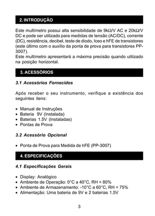 3
2. INTRODUÇÃO
Este multímetro possui alta sensibilidade de 9kΩ/V AC e 20kΩ/V
DC e pode ser utilizado para medidas de tensão (AC/DC), corrente
(DC), resistência, decibel, teste de diodo, Iceo e hFE de transistores
(este último com o auxílio da ponta de prova para transistores PP-
3007).
Este multímetro apresentará a máxima precisão quando utilizado
na posição horizontal.
3. ACESSÓRIOS
3.1 Acessórios Fornecidos
Após receber o seu instrumento, verifique a existência dos
seguintes itens:
• Manual de Instruções
• Bateria 9V (Instalada)
• Baterias 1.5V (Instaladas)
• Pontas de Prova
3.2 Acessório Opcional
• Ponta de Prova para Medida de hFE (PP-3007)
4. ESPECIFICAÇÕES
4.1 Especificações Gerais
• Display: Analógico
• Ambiente de Operação: 0°C a 40°C, RH < 80%
• Ambiente de Armazenamento: -10°C a 60°C, RH < 75%
• Alimentação: Uma bateria de 9V e 2 baterias 1.5V
 