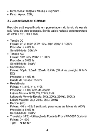 4
• Dimensões: 148(A) x 100(L) x 35(P)mm
• Peso: Aprox. 280g
4.2 Especificações Elétricas
Precisão está especificada em porcentagem do fundo da escala
(±% fs) ou do arco de escala. Sendo válida na faixa de temperatura
de 23°C ± 5°C, RH < 75%
• Tensão DC
Faixas: 0.1V, 0.5V, 2.5V, 10V, 50V, 250V e 1000V
Precisão: ± 4.0% fs
Sensibilidade: 20kΩ/V
• Tensão AC
Faixas: 10V, 50V 250V e 1000V
Precisão: ± 5.0% fs
Sensibilidade: 9kΩ/V
• Corrente DC
Faixas: 50µA, 2.5mA, 25mA, 0.25A (50µA na posição 0.1mV
DC)
Precisão: ± 4.0% fs
Queda de Tensão: 250mV
• Resistência
Faixas: x1, x10, x1k, x10k
Precisão: ± 4.0% arco de escala
Leitura Mínima: 0.2Ω, 2Ω, 200Ω, 2kΩ
Leitura de Meio de Escala: 20Ω, 200Ω, 220kΩ, 200kΩ
Leitura Máxima: 2kΩ, 20kΩ, 2MΩ, 20MΩ
• Decibel (dB)
Faixas: -10 a +62dB (utilizado para todas as faixas de ACV)
Precisão: ± 5.0% fs
Sensibilidade: 9kΩ/V
• Transistor (hFE) - Utilização da Ponta de Prova PP-3007 Opcional
Faixas: 0~1000
Tipo: NPN/PNP
 
