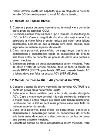 7
Neste terminal existe um capacitor que irá bloquear o nível de
tensão DC deixando passar o nível AC desta tensão.
6.1 Medida de Tensão DC/AC
1. Conecte a ponta de prova vermelha no terminal + e a ponta de
prova preta no terminal -COM.
2. Selecione a chave rotativa para o tipo e faixa de tensão desejada
(DC ou AC). Caso a magnitude do sinal não seja conhecida,
selecione a maior faixa e então reduza até obter uma leitura
satisfatória. Lembre-se que a leitura será mais precisa caso
seja feita na metade superior da escala.
3. Caso seja possível, para efeito de segurança, desligue a
alimentação e descarregue todos os capacitores do circuito
sob teste antes de conectar as pontas de prova aos pontos a
serem medidos.
4. Encoste as pontas de prova aos pontos a serem medidos. Para
se obter o valor da tensão medida, deve-se fazer a leitura da
escala DCV.A (PRETA) para tensão DC, e no caso de tensão AC
a leitura deve ser feita na escala ACV (VERMELHA).
6.2 Medida de Tensão DC + AC (Terminal OUTPUT)
1. Conecte a ponta de prova vermelha no terminal OUTPUT e a
ponta de prova preta no terminal -COM.
2. Selecione a chave rotativa para a faixa de tensão desejada
ACV. Caso a magnitude do sinal não seja conhecida, selecione
a maior faixa e então reduza até obter uma leitura satisfatória.
Lembre-se que a leitura será mais precisa caso seja feita na
metade superior da escala.
3. Caso seja possível, para efeito de segurança, desligue a
alimentação e descarregue todos os capacitores do circuito
sob teste antes de conectar e desconectar as pontas de prova
aos pontos a serem medidos.
4. Encoste as pontas de prova aos pontos a serem medidos. Para
 