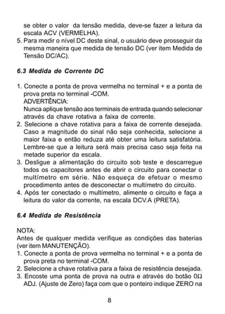 8
se obter o valor da tensão medida, deve-se fazer a leitura da
escala ACV (VERMELHA).
5. Para medir o nível DC deste sinal, o usuário deve prosseguir da
mesma maneira que medida de tensão DC (ver item Medida de
Tensão DC/AC).
6.3 Medida de Corrente DC
1. Conecte a ponta de prova vermelha no terminal + e a ponta de
prova preta no terminal -COM.
ADVERTÊNCIA:
Nunca aplique tensão aos terminais de entrada quando selecionar
através da chave rotativa a faixa de corrente.
2. Selecione a chave rotativa para a faixa de corrente desejada.
Caso a magnitude do sinal não seja conhecida, selecione a
maior faixa e então reduza até obter uma leitura satisfatória.
Lembre-se que a leitura será mais precisa caso seja feita na
metade superior da escala.
3. Desligue a alimentação do circuito sob teste e descarregue
todos os capacitores antes de abrir o circuito para conectar o
multímetro em série. Não esqueça de efetuar o mesmo
procedimento antes de desconectar o multímetro do circuito.
4. Após ter conectado o multímetro, alimente o circuito e faça a
leitura do valor da corrente, na escala DCV.A (PRETA).
6.4 Medida de Resistência
NOTA:
Antes de qualquer medida verifique as condições das baterias
(ver item MANUTENÇÃO).
1. Conecte a ponta de prova vermelha no terminal + e a ponta de
prova preta no terminal -COM.
2. Selecione a chave rotativa para a faixa de resistência desejada.
3. Encoste uma ponta de prova na outra e através do botão 0Ω
ADJ. (Ajuste de Zero) faça com que o ponteiro indique ZERO na
 