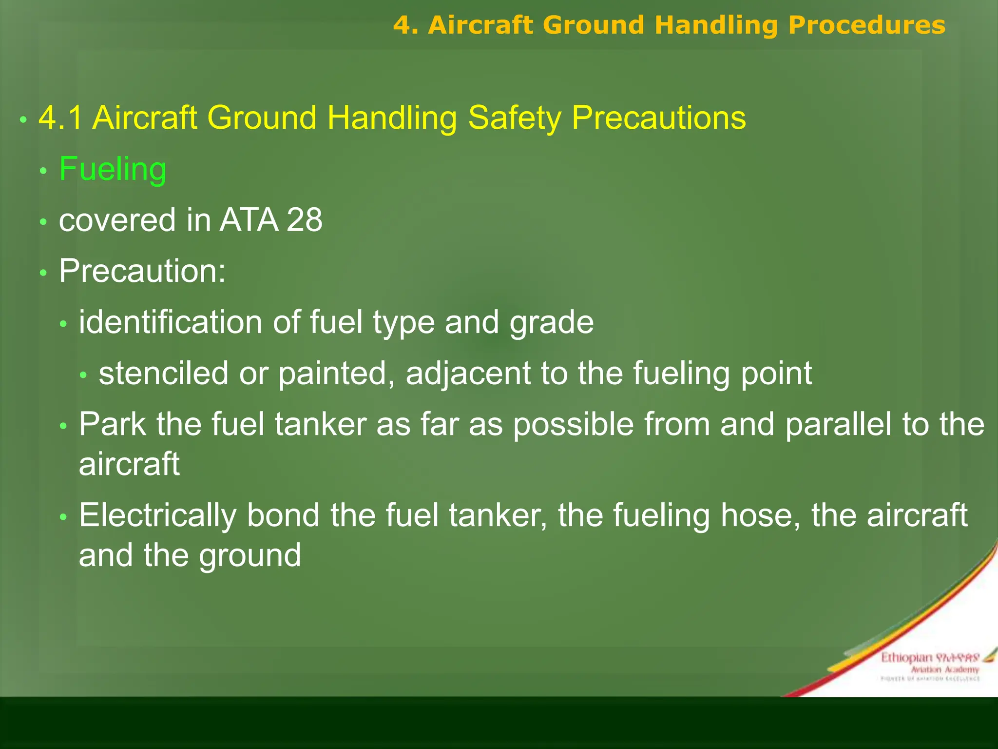 • 4.1 Aircraft Ground Handling Safety Precautions
• Fueling
• covered in ATA 28
• Precaution:
• identification of fuel type and grade
• stenciled or painted, adjacent to the fueling point
• Park the fuel tanker as far as possible from and parallel to the
aircraft
• Electrically bond the fuel tanker, the fueling hose, the aircraft
and the ground
4. Aircraft Ground Handling Procedures
 