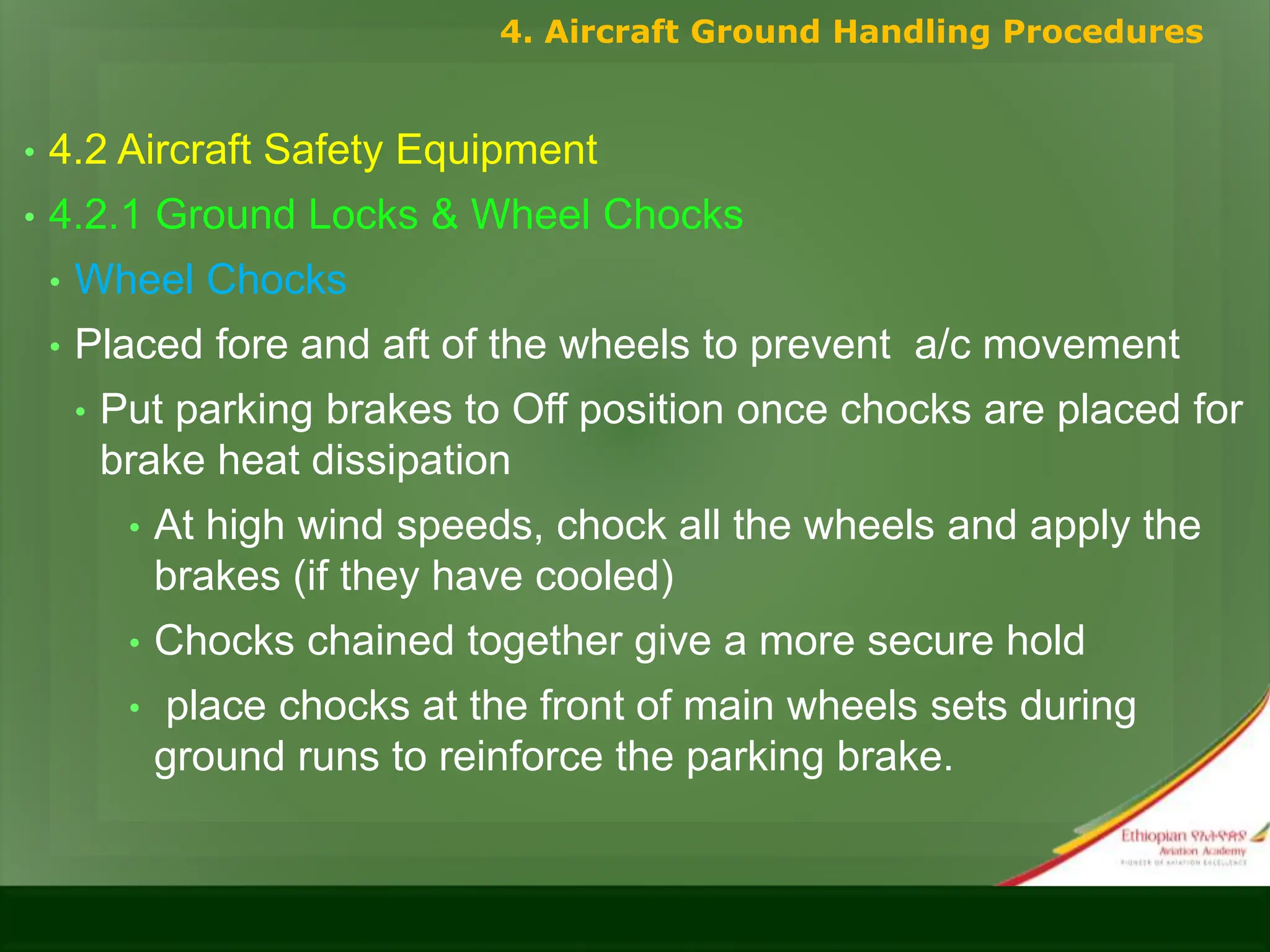• 4.2 Aircraft Safety Equipment
• 4.2.1 Ground Locks & Wheel Chocks
• Wheel Chocks
• Placed fore and aft of the wheels to prevent a/c movement
• Put parking brakes to Off position once chocks are placed for
brake heat dissipation
• At high wind speeds, chock all the wheels and apply the
brakes (if they have cooled)
• Chocks chained together give a more secure hold
• place chocks at the front of main wheels sets during
ground runs to reinforce the parking brake.
4. Aircraft Ground Handling Procedures
 