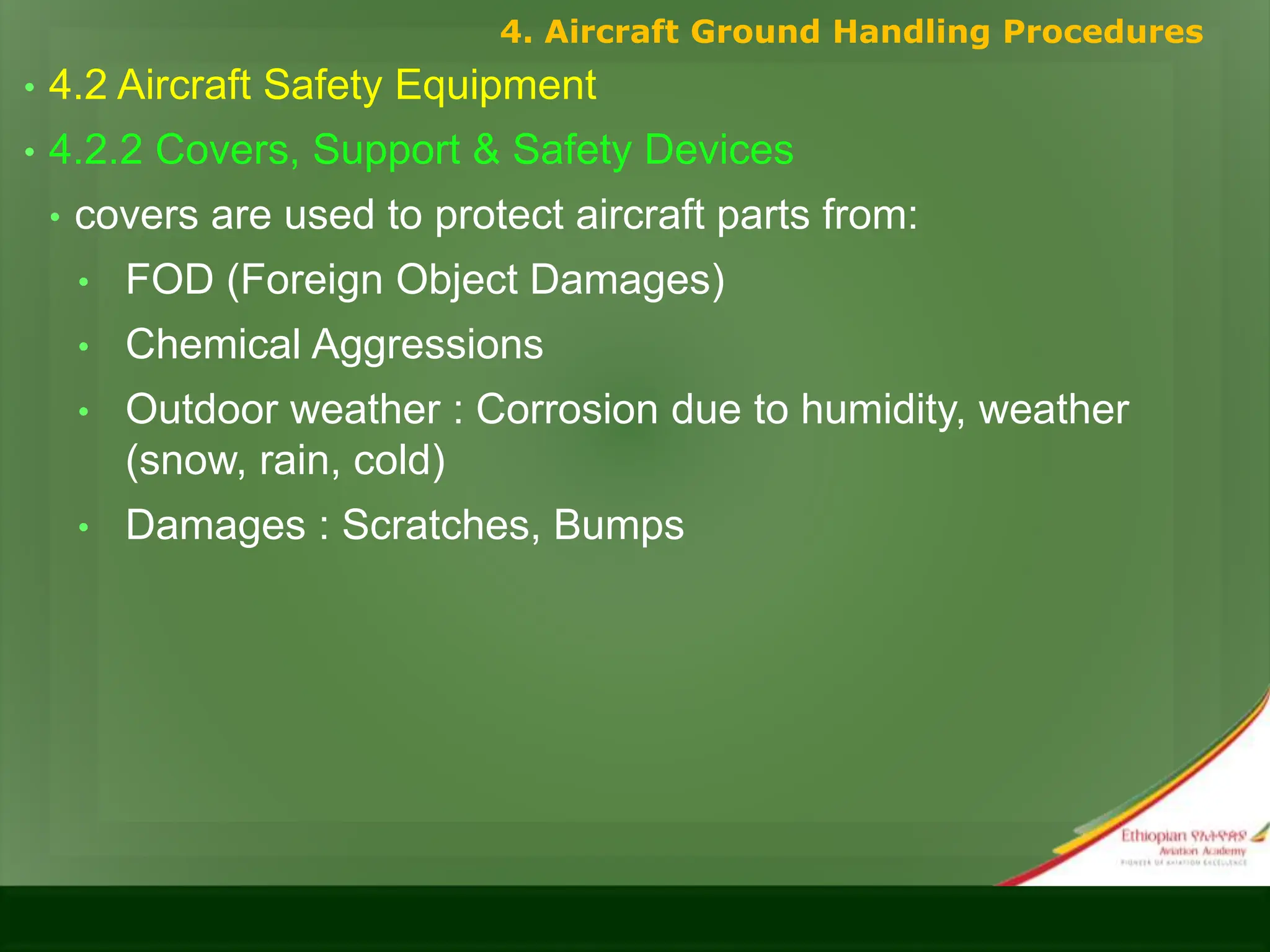 • 4.2 Aircraft Safety Equipment
• 4.2.2 Covers, Support & Safety Devices
• covers are used to protect aircraft parts from:
• FOD (Foreign Object Damages)
• Chemical Aggressions
• Outdoor weather : Corrosion due to humidity, weather
(snow, rain, cold)
• Damages : Scratches, Bumps
4. Aircraft Ground Handling Procedures
 