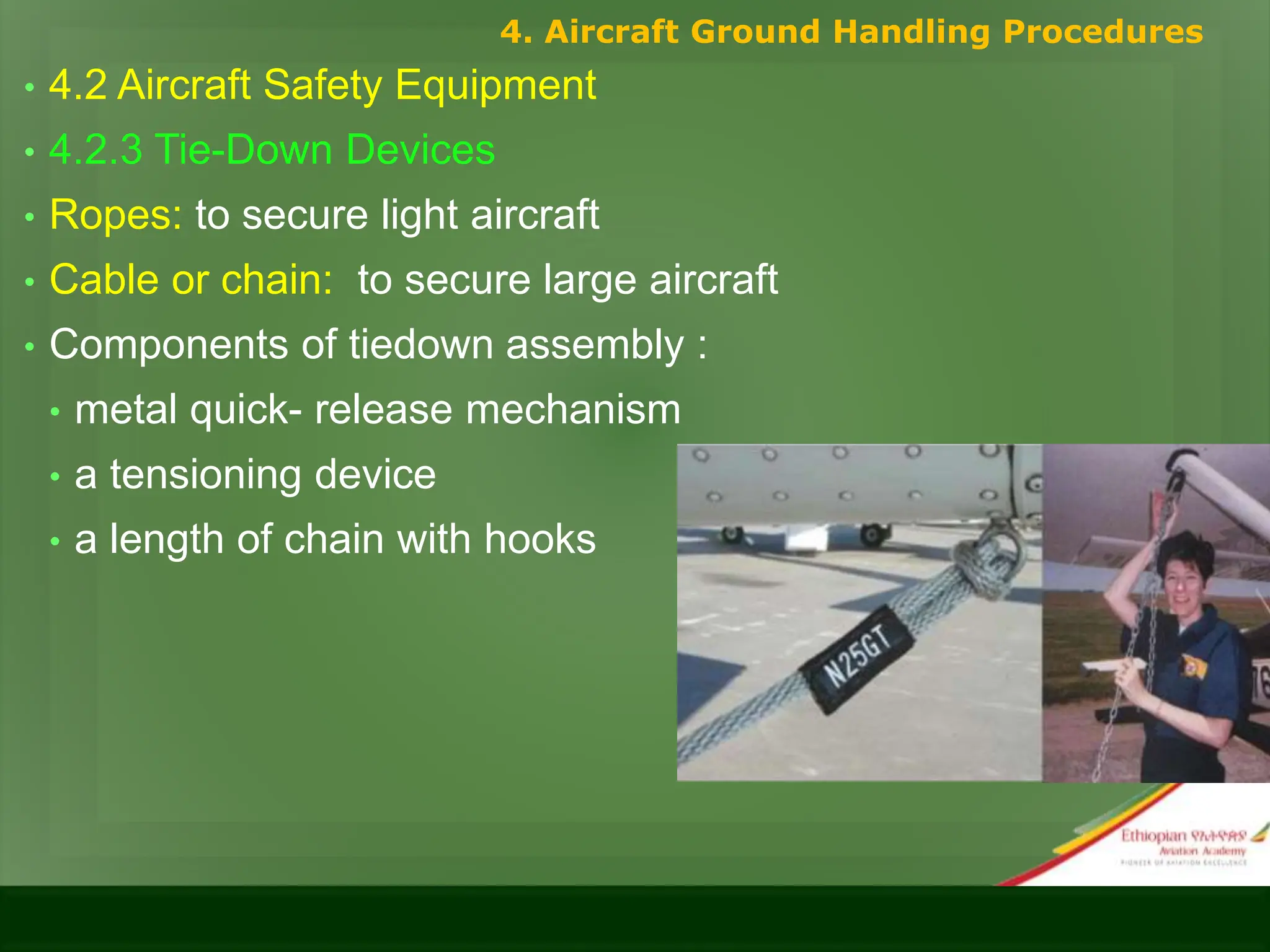 • 4.2 Aircraft Safety Equipment
• 4.2.3 Tie-Down Devices
• Ropes: to secure light aircraft
• Cable or chain: to secure large aircraft
• Components of tiedown assembly :
• metal quick- release mechanism
• a tensioning device
• a length of chain with hooks
4. Aircraft Ground Handling Procedures
 