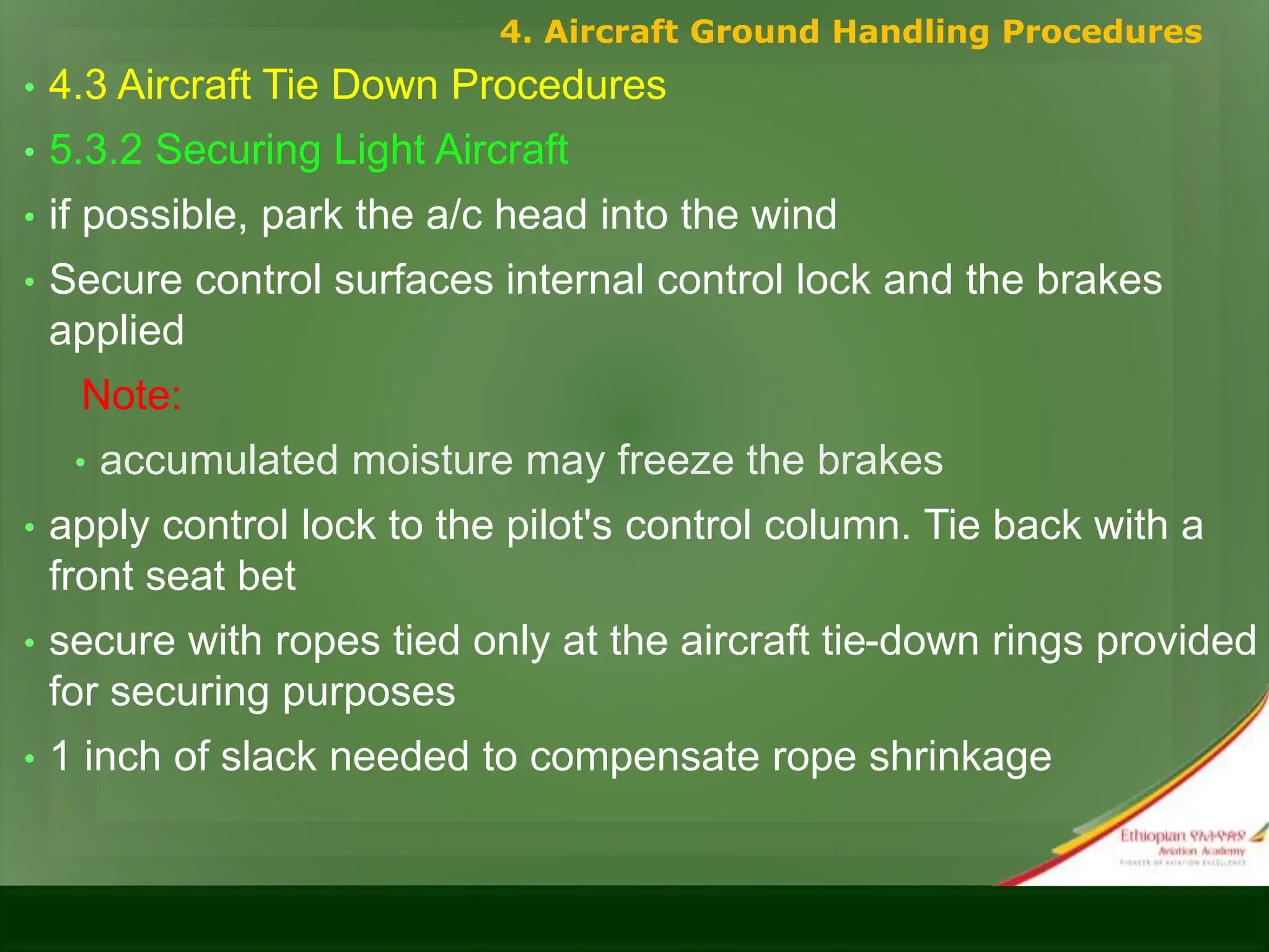 • 4.3 Aircraft Tie Down Procedures
• 5.3.2 Securing Light Aircraft
• if possible, park the a/c head into the wind
• Secure control surfaces internal control lock and the brakes
applied
Note:
• accumulated moisture may freeze the brakes
• apply control lock to the pilot's control column. Tie back with a
front seat bet
• secure with ropes tied only at the aircraft tie-down rings provided
for securing purposes
• 1 inch of slack needed to compensate rope shrinkage
4. Aircraft Ground Handling Procedures
 