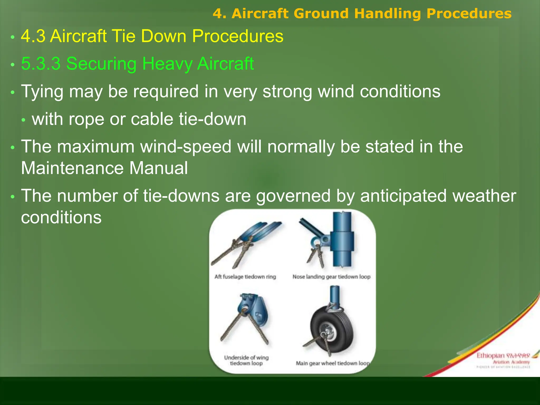 • 4.3 Aircraft Tie Down Procedures
• 5.3.3 Securing Heavy Aircraft
• Tying may be required in very strong wind conditions
• with rope or cable tie-down
• The maximum wind-speed will normally be stated in the
Maintenance Manual
• The number of tie-downs are governed by anticipated weather
conditions
4. Aircraft Ground Handling Procedures
 