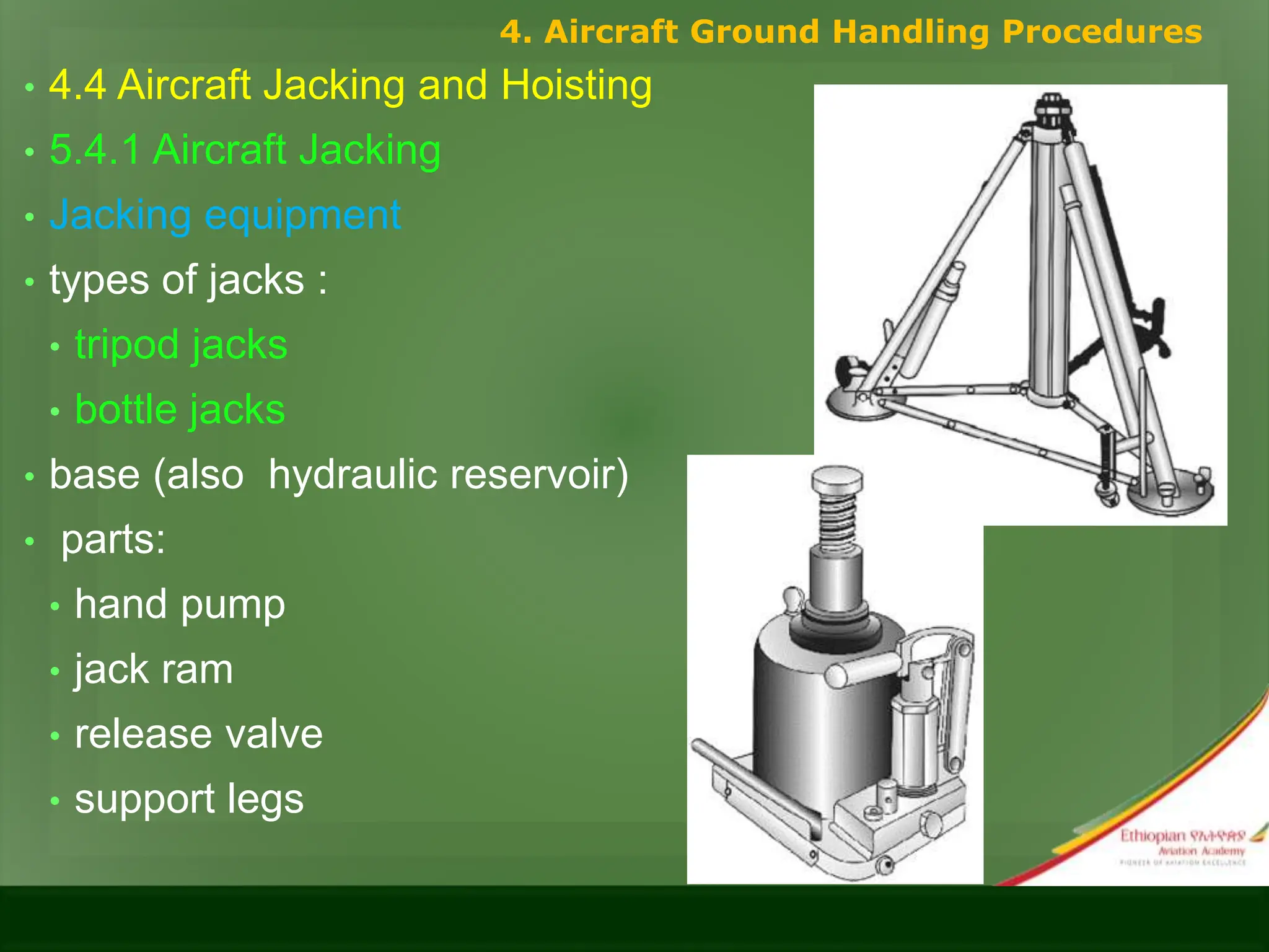 • 4.4 Aircraft Jacking and Hoisting
• 5.4.1 Aircraft Jacking
• Jacking equipment
• types of jacks :
• tripod jacks
• bottle jacks
• base (also hydraulic reservoir)
• parts:
• hand pump
• jack ram
• release valve
• support legs
4. Aircraft Ground Handling Procedures
 
