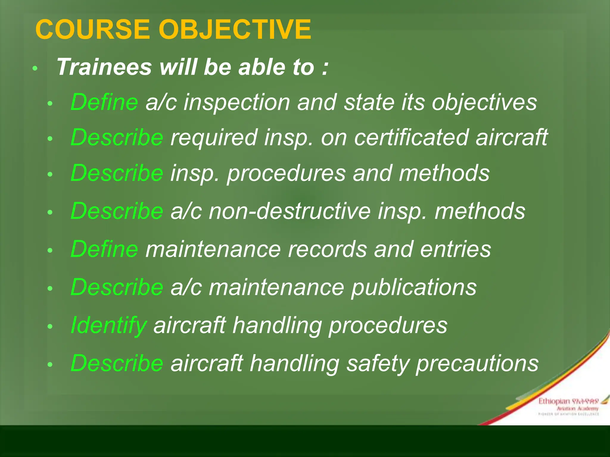 COURSE OBJECTIVE
• Trainees will be able to :
• Define a/c inspection and state its objectives
• Describe required insp. on certificated aircraft
• Describe insp. procedures and methods
• Describe a/c non-destructive insp. methods
• Define maintenance records and entries
• Describe a/c maintenance publications
• Identify aircraft handling procedures
• Describe aircraft handling safety precautions
 