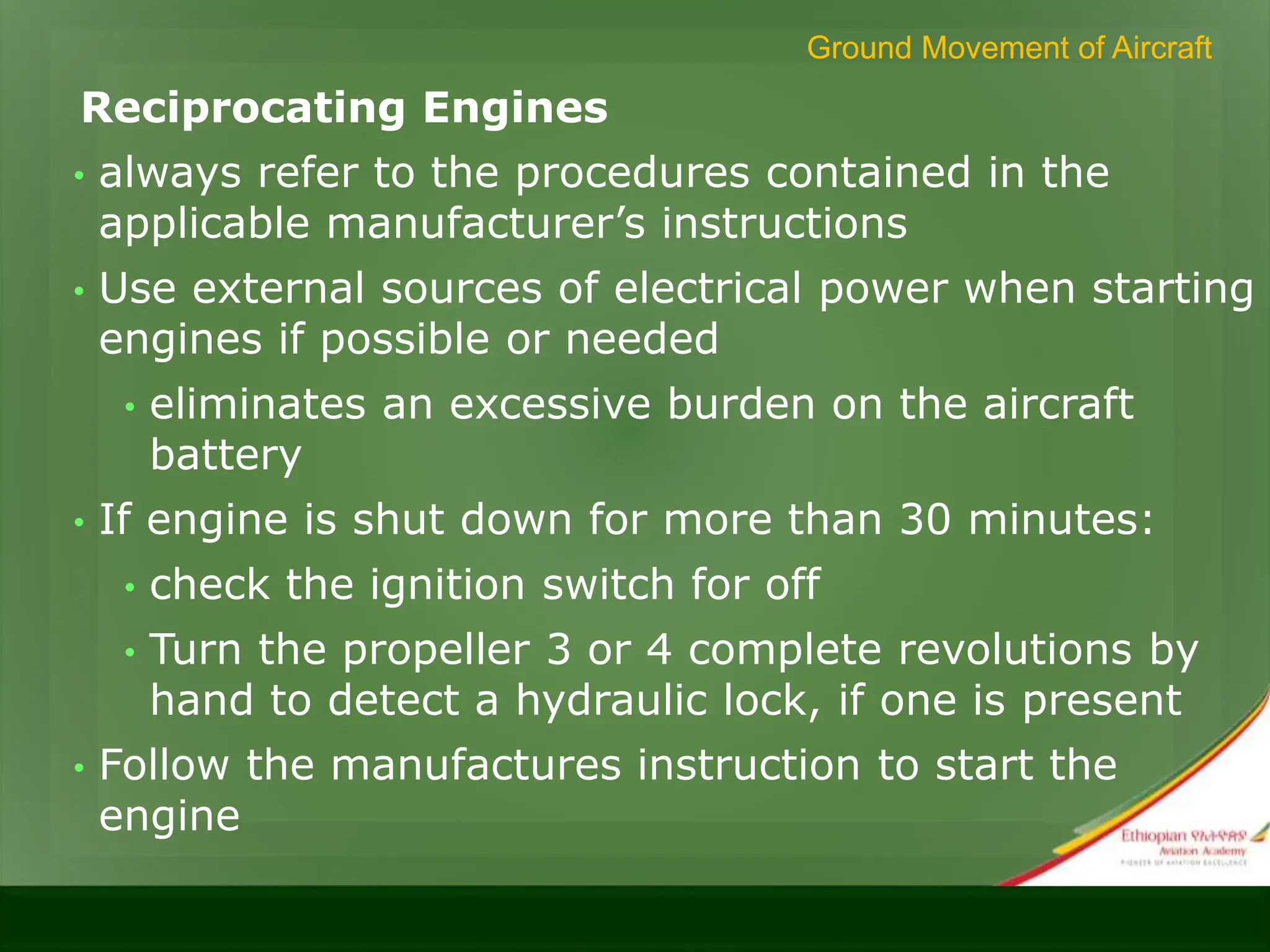 Reciprocating Engines
• always refer to the procedures contained in the
applicable manufacturer’s instructions
• Use external sources of electrical power when starting
engines if possible or needed
• eliminates an excessive burden on the aircraft
battery
• If engine is shut down for more than 30 minutes:
• check the ignition switch for off
• Turn the propeller 3 or 4 complete revolutions by
hand to detect a hydraulic lock, if one is present
• Follow the manufactures instruction to start the
engine
Ground Movement of Aircraft
 