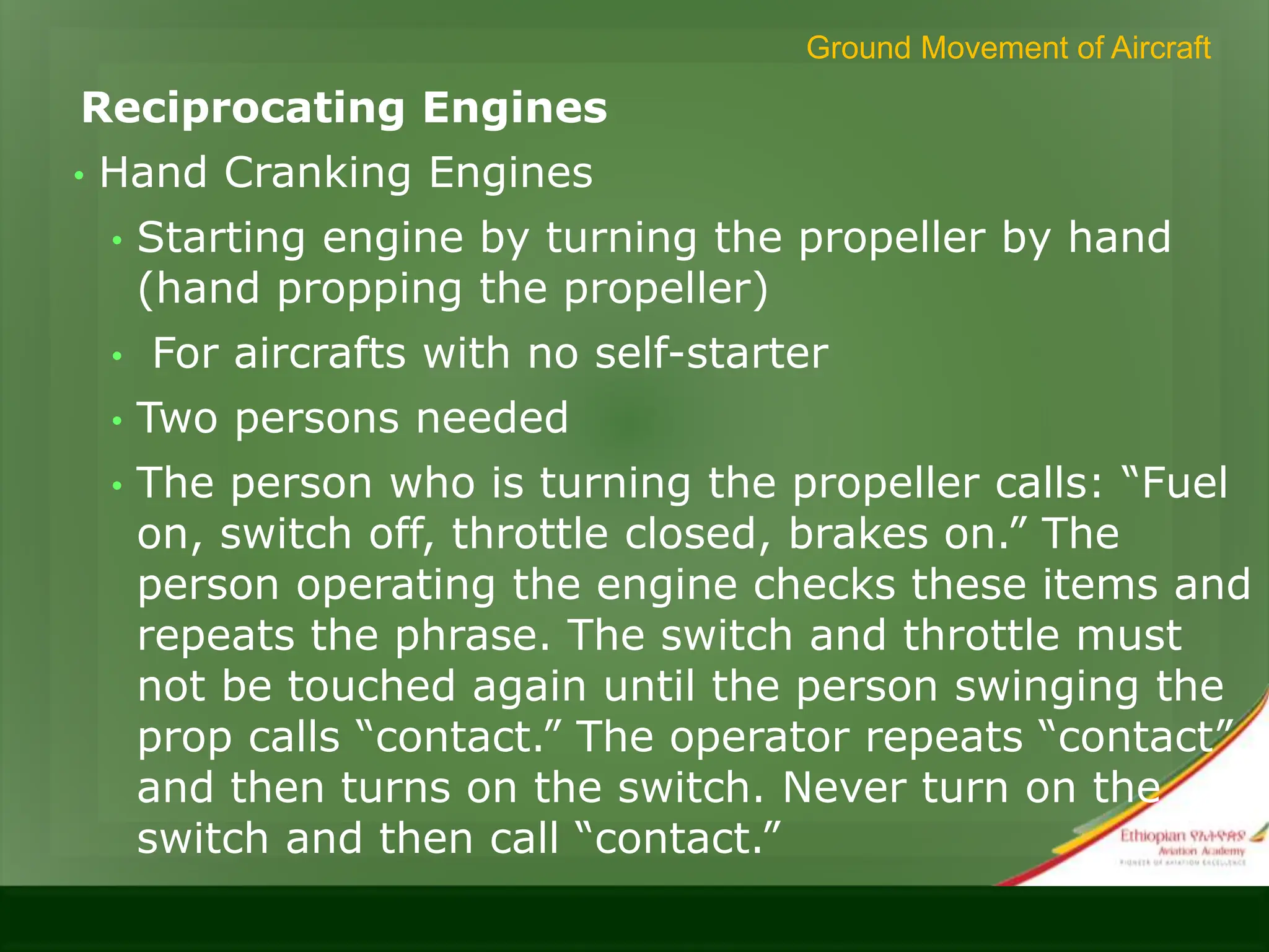 Reciprocating Engines
• Hand Cranking Engines
• Starting engine by turning the propeller by hand
(hand propping the propeller)
• For aircrafts with no self-starter
• Two persons needed
• The person who is turning the propeller calls: “Fuel
on, switch off, throttle closed, brakes on.” The
person operating the engine checks these items and
repeats the phrase. The switch and throttle must
not be touched again until the person swinging the
prop calls “contact.” The operator repeats “contact”
and then turns on the switch. Never turn on the
switch and then call “contact.”
Ground Movement of Aircraft
 