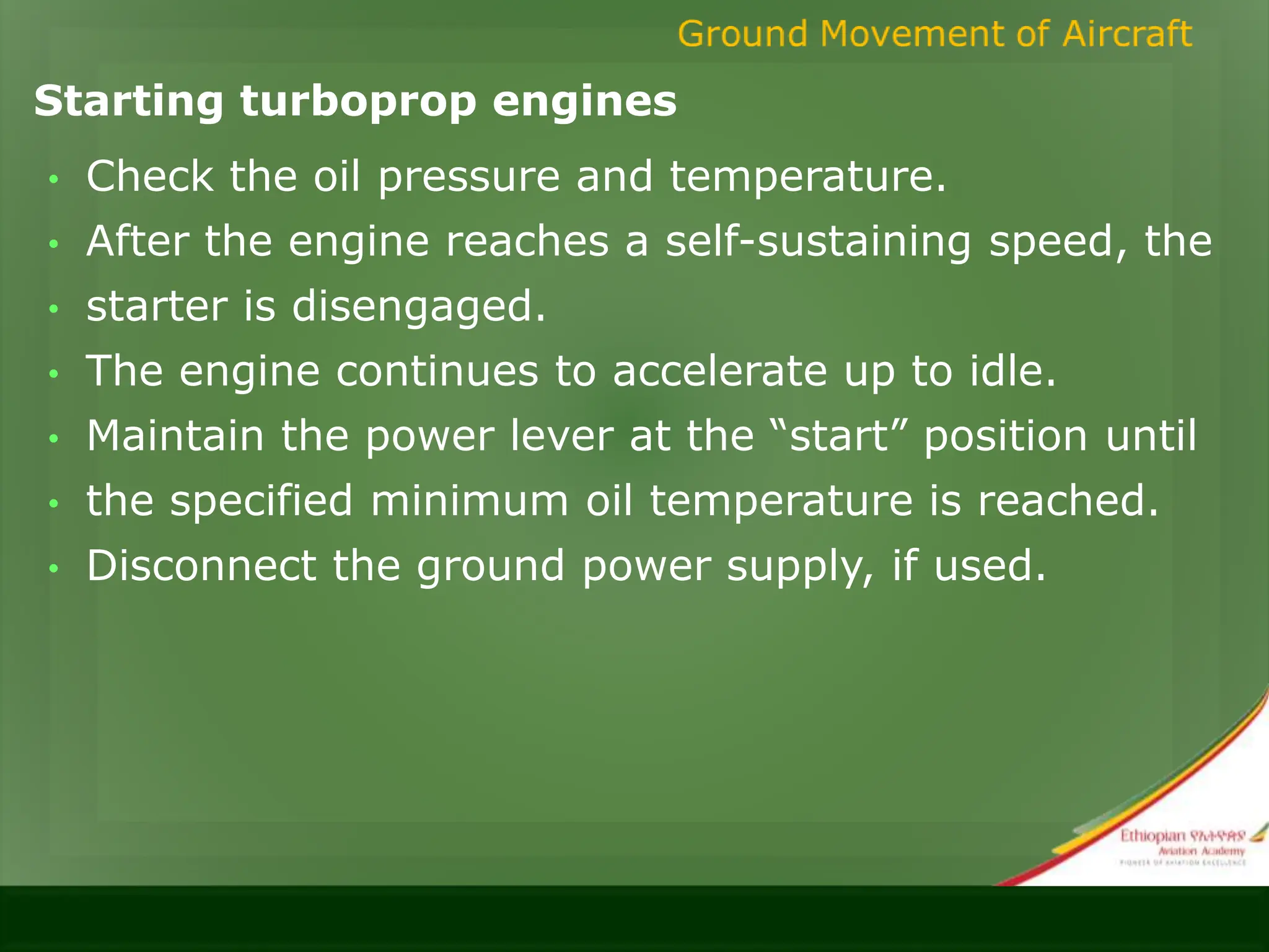 Starting turboprop engines
• Check the oil pressure and temperature.
• After the engine reaches a self-sustaining speed, the
• starter is disengaged.
• The engine continues to accelerate up to idle.
• Maintain the power lever at the “start” position until
• the specified minimum oil temperature is reached.
• Disconnect the ground power supply, if used.
 