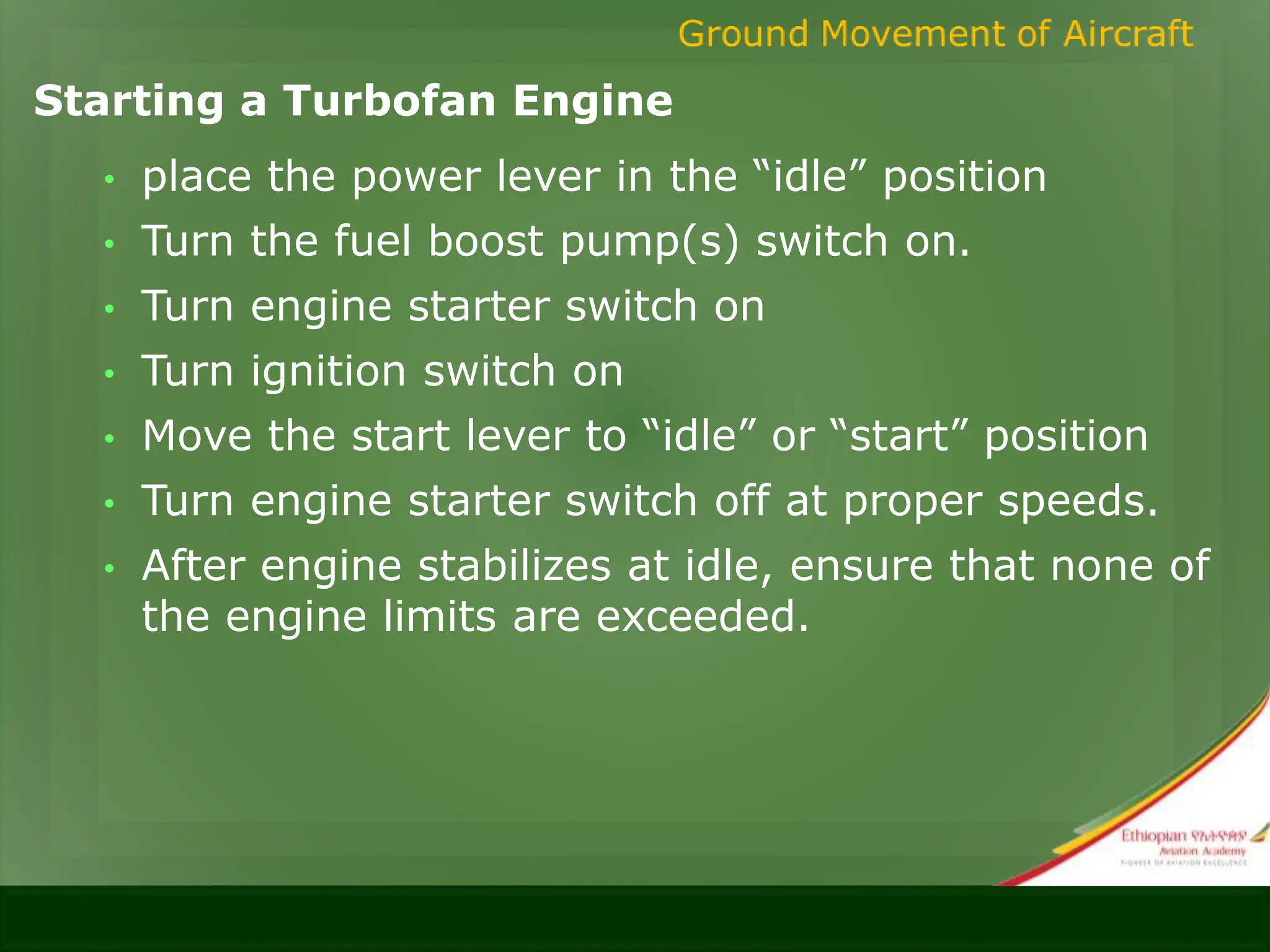 Starting a Turbofan Engine
• place the power lever in the “idle” position
• Turn the fuel boost pump(s) switch on.
• Turn engine starter switch on
• Turn ignition switch on
• Move the start lever to “idle” or “start” position
• Turn engine starter switch off at proper speeds.
• After engine stabilizes at idle, ensure that none of
the engine limits are exceeded.
 