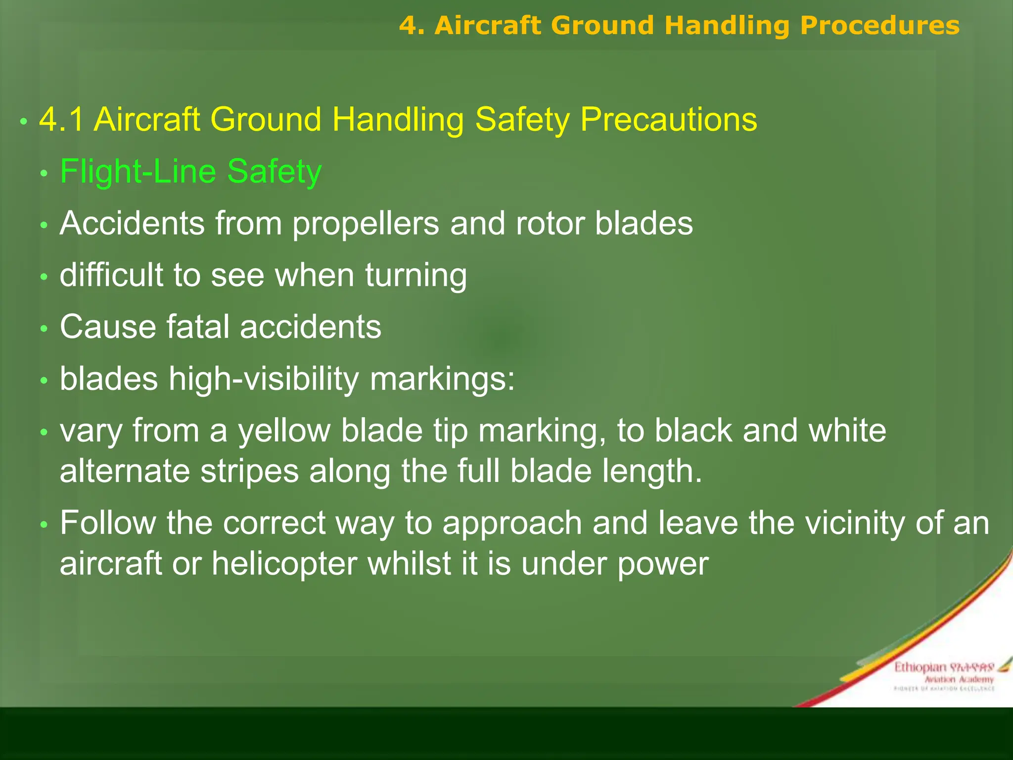 • 4.1 Aircraft Ground Handling Safety Precautions
• Flight-Line Safety
• Accidents from propellers and rotor blades
• difficult to see when turning
• Cause fatal accidents
• blades high-visibility markings:
• vary from a yellow blade tip marking, to black and white
alternate stripes along the full blade length.
• Follow the correct way to approach and leave the vicinity of an
aircraft or helicopter whilst it is under power
4. Aircraft Ground Handling Procedures
 