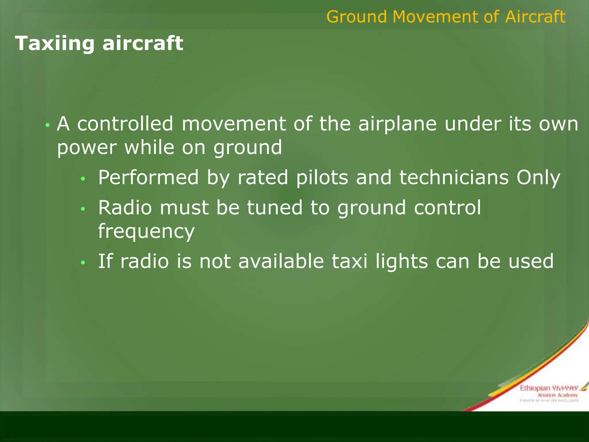 Taxiing aircraft
• A controlled movement of the airplane under its own
power while on ground
• Performed by rated pilots and technicians Only
• Radio must be tuned to ground control
frequency
• If radio is not available taxi lights can be used
 