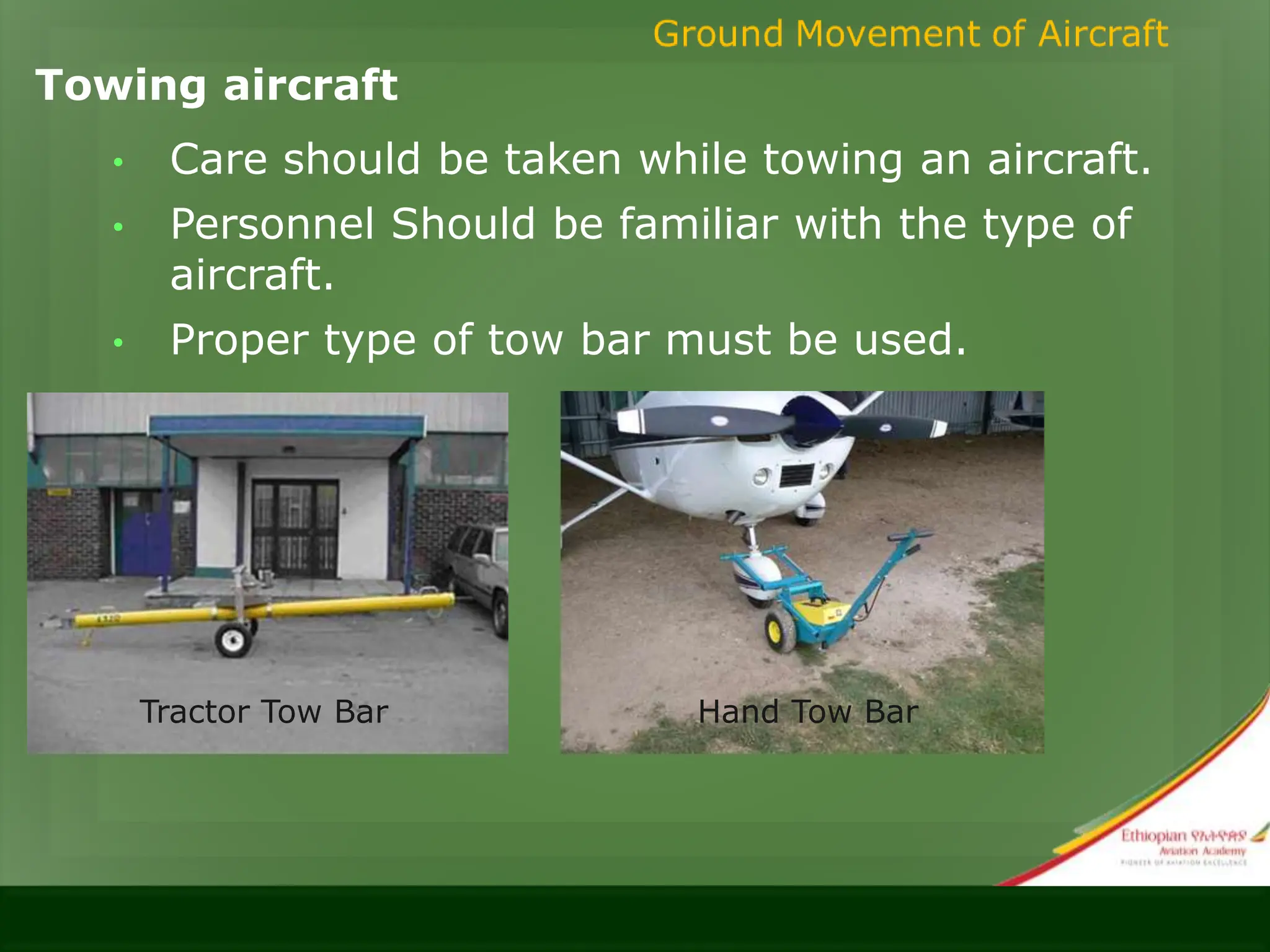 Towing aircraft
• Care should be taken while towing an aircraft.
• Personnel Should be familiar with the type of
aircraft.
• Proper type of tow bar must be used.
Tractor Tow Bar Hand Tow Bar
 