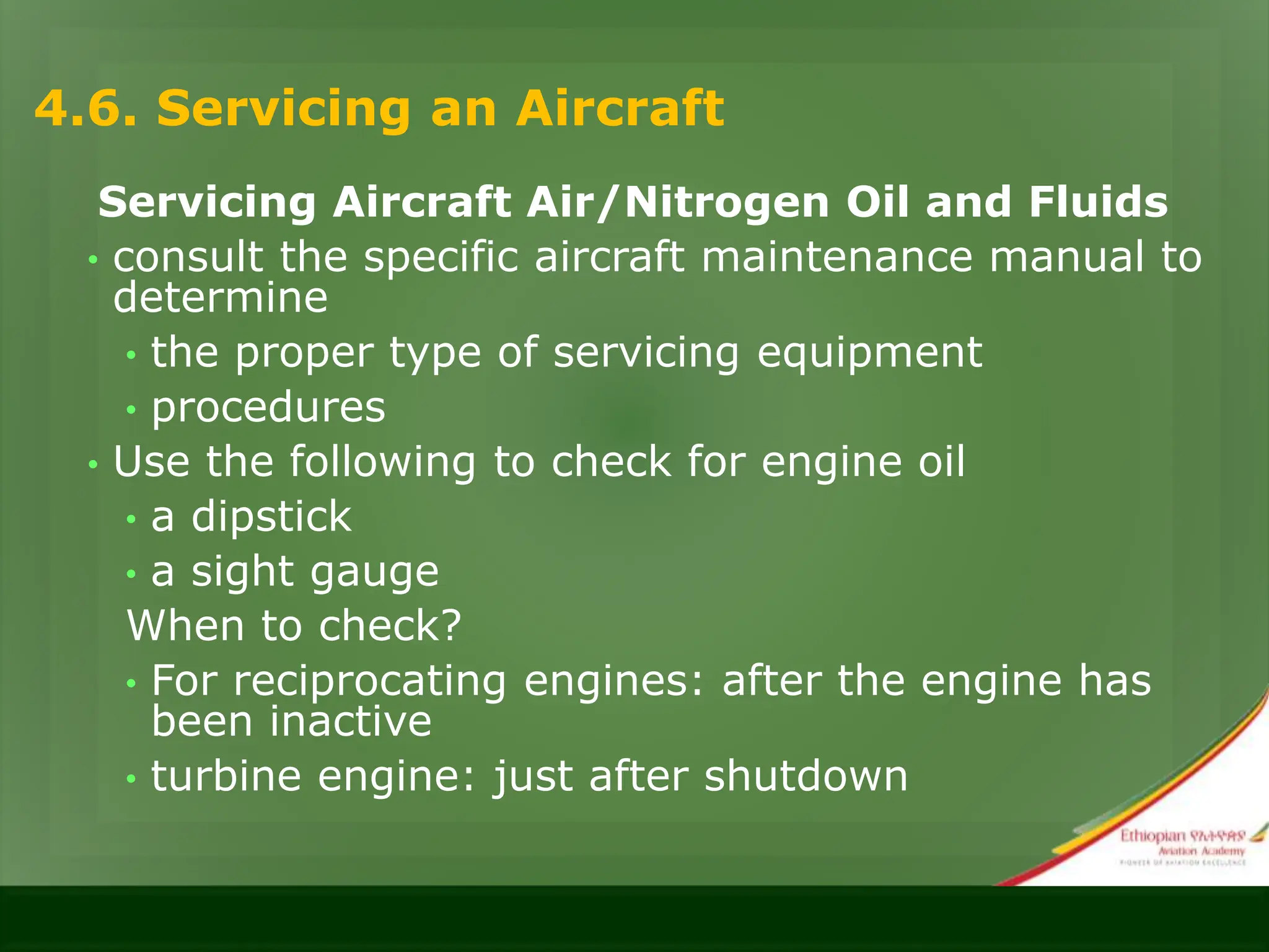 4.6. Servicing an Aircraft
Servicing Aircraft Air/Nitrogen Oil and Fluids
• consult the specific aircraft maintenance manual to
determine
• the proper type of servicing equipment
• procedures
• Use the following to check for engine oil
• a dipstick
• a sight gauge
When to check?
• For reciprocating engines: after the engine has
been inactive
• turbine engine: just after shutdown
 