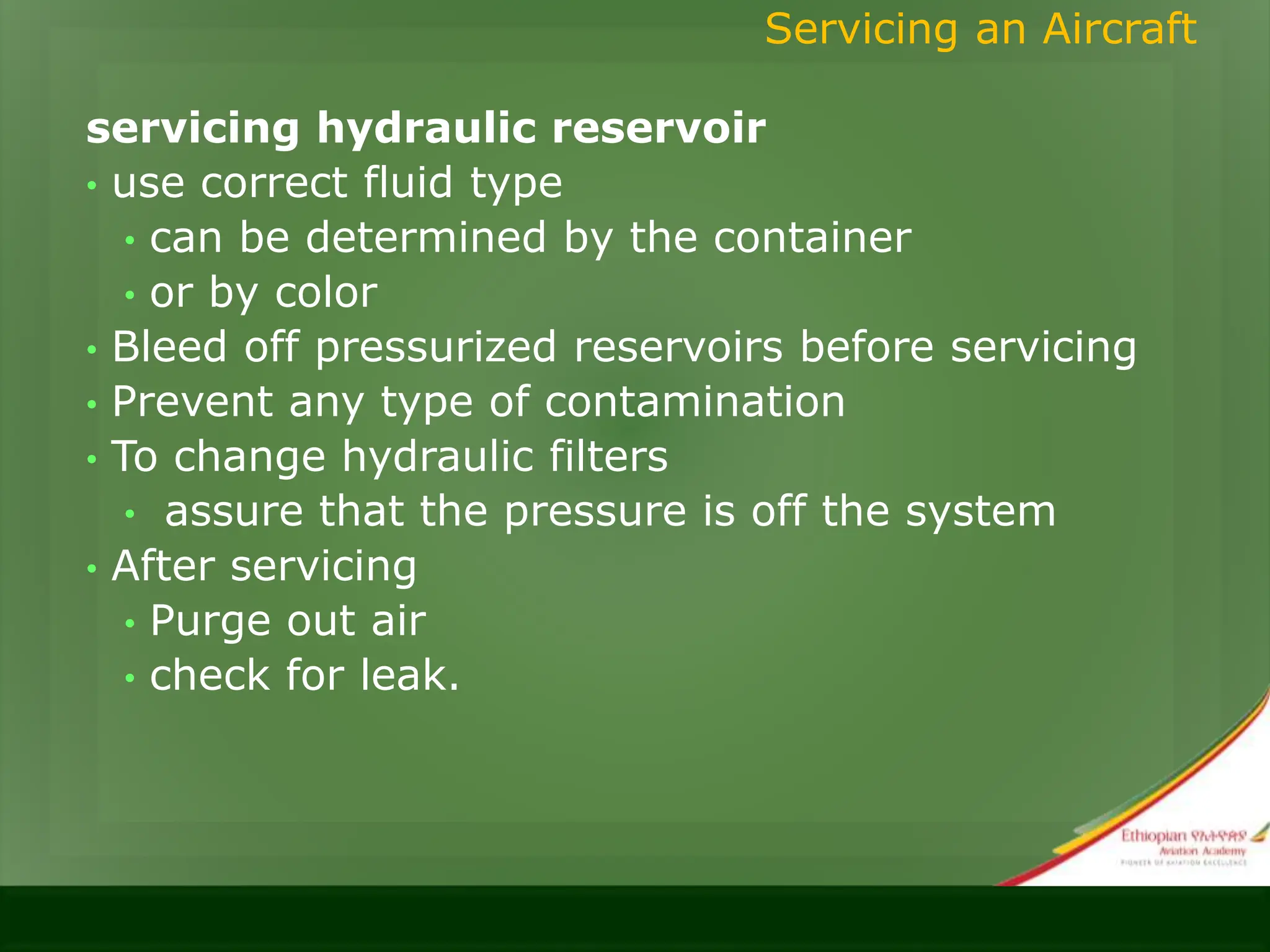 servicing hydraulic reservoir
• use correct fluid type
• can be determined by the container
• or by color
• Bleed off pressurized reservoirs before servicing
• Prevent any type of contamination
• To change hydraulic filters
• assure that the pressure is off the system
• After servicing
• Purge out air
• check for leak.
Servicing an Aircraft
 