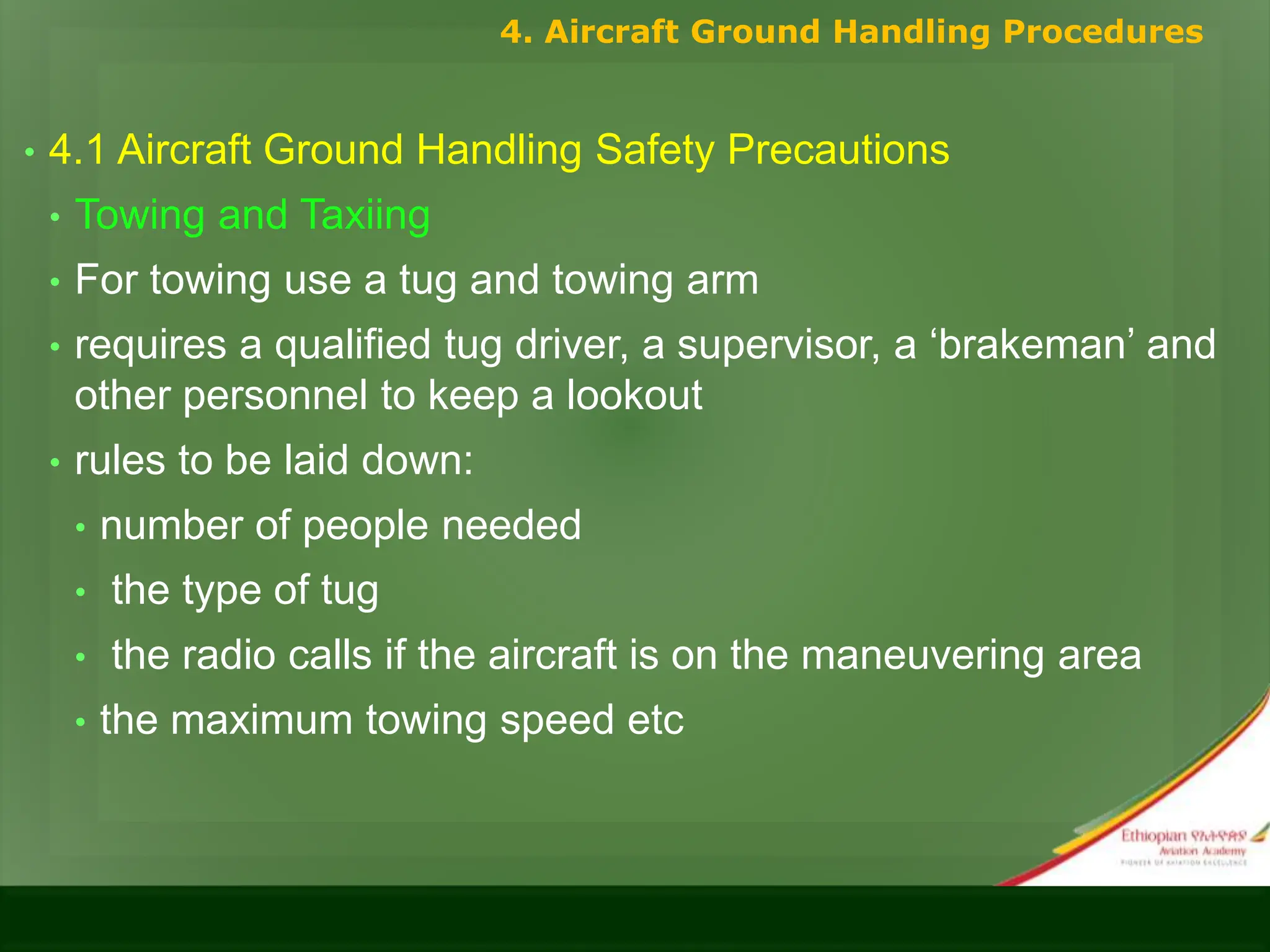 • 4.1 Aircraft Ground Handling Safety Precautions
• Towing and Taxiing
• For towing use a tug and towing arm
• requires a qualified tug driver, a supervisor, a ‘brakeman’ and
other personnel to keep a lookout
• rules to be laid down:
• number of people needed
• the type of tug
• the radio calls if the aircraft is on the maneuvering area
• the maximum towing speed etc
4. Aircraft Ground Handling Procedures
 