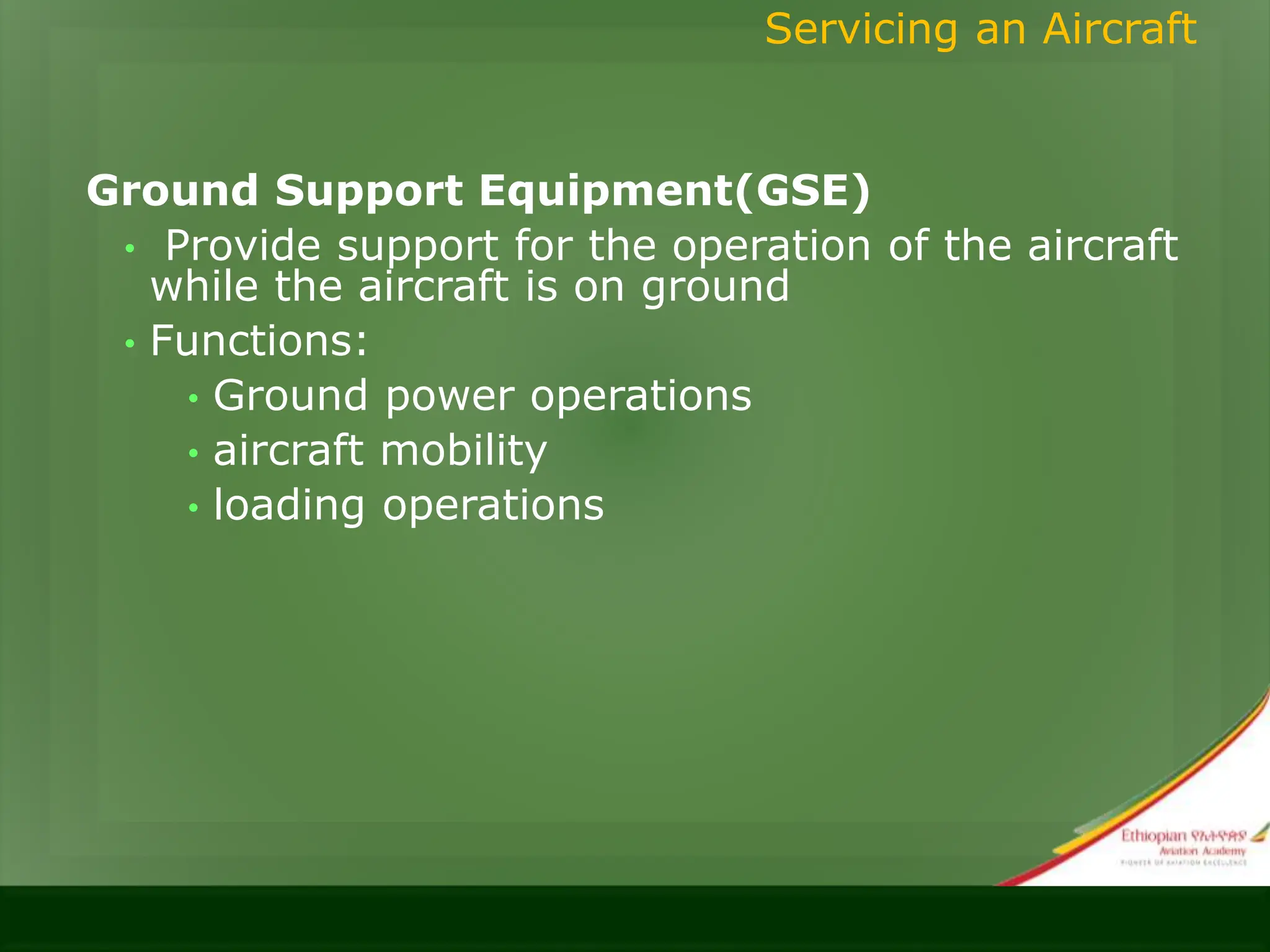 Ground Support Equipment(GSE)
• Provide support for the operation of the aircraft
while the aircraft is on ground
• Functions:
• Ground power operations
• aircraft mobility
• loading operations
Servicing an Aircraft
 