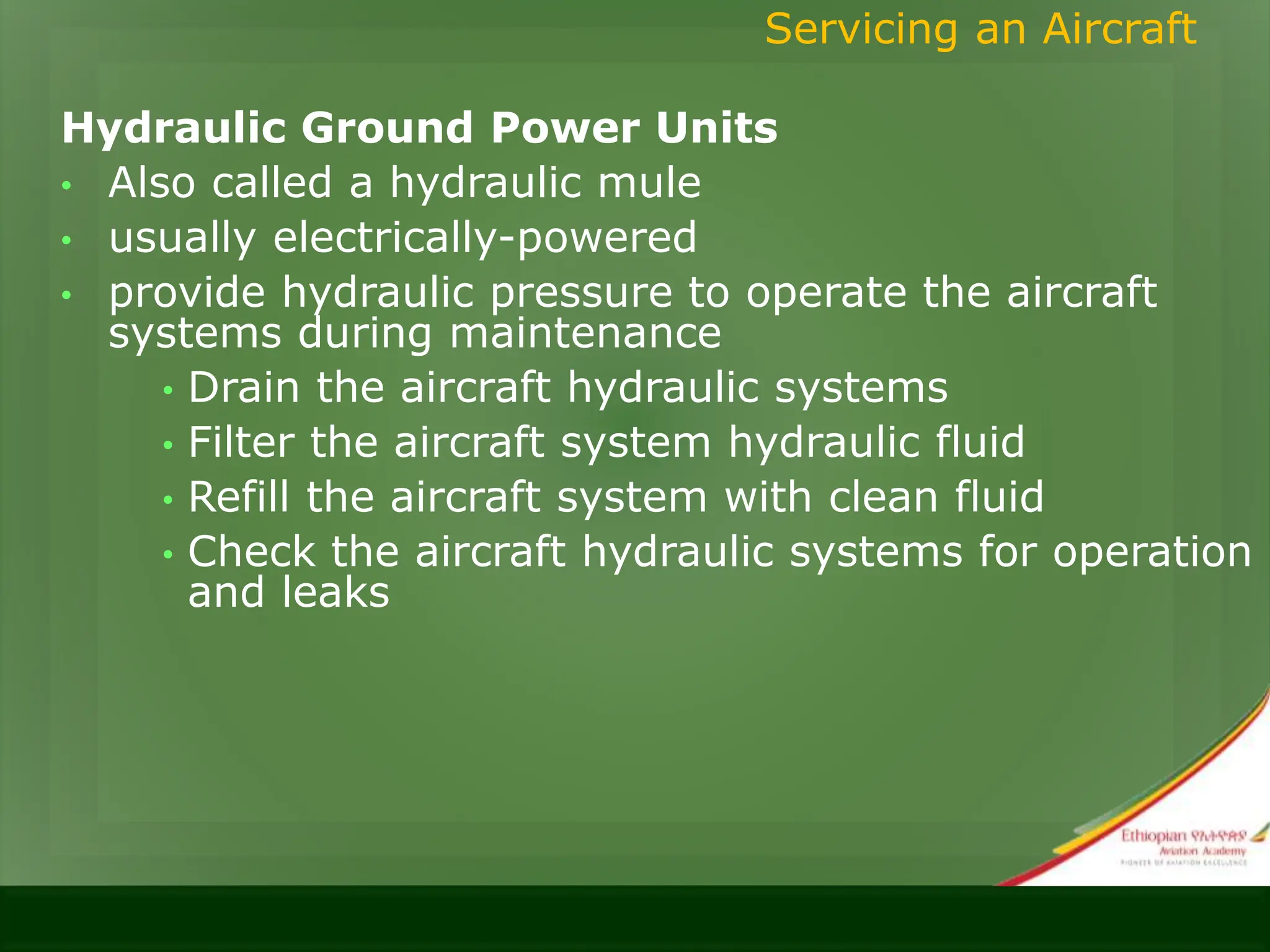 Hydraulic Ground Power Units
• Also called a hydraulic mule
• usually electrically-powered
• provide hydraulic pressure to operate the aircraft
systems during maintenance
• Drain the aircraft hydraulic systems
• Filter the aircraft system hydraulic fluid
• Refill the aircraft system with clean fluid
• Check the aircraft hydraulic systems for operation
and leaks
Servicing an Aircraft
 