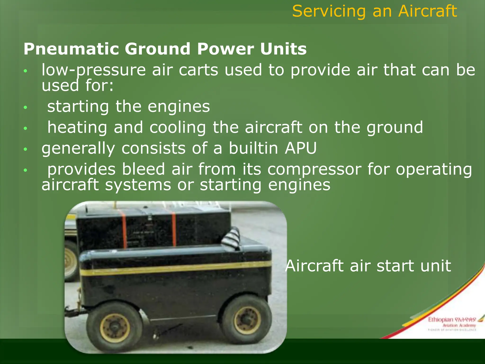 Pneumatic Ground Power Units
• low-pressure air carts used to provide air that can be
used for:
• starting the engines
• heating and cooling the aircraft on the ground
• generally consists of a builtin APU
• provides bleed air from its compressor for operating
aircraft systems or starting engines
Servicing an Aircraft
Aircraft air start unit
 