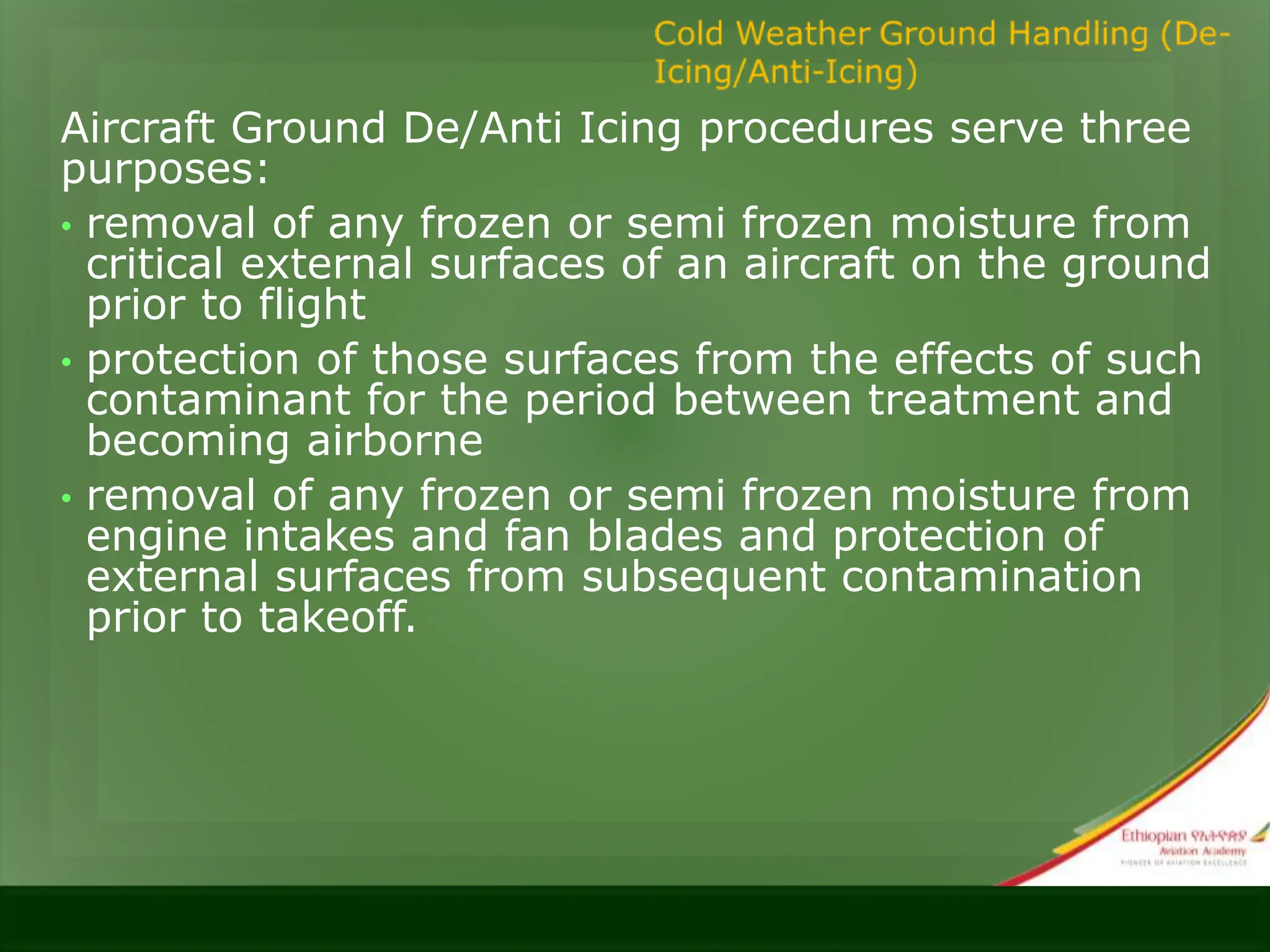 Aircraft Ground De/Anti Icing procedures serve three
purposes:
• removal of any frozen or semi frozen moisture from
critical external surfaces of an aircraft on the ground
prior to flight
• protection of those surfaces from the effects of such
contaminant for the period between treatment and
becoming airborne
• removal of any frozen or semi frozen moisture from
engine intakes and fan blades and protection of
external surfaces from subsequent contamination
prior to takeoff.
 