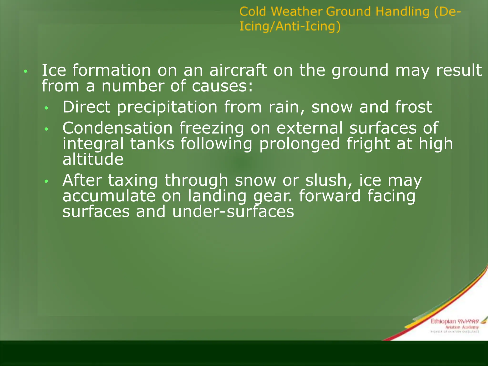 • Ice formation on an aircraft on the ground may result
from a number of causes:
• Direct precipitation from rain, snow and frost
• Condensation freezing on external surfaces of
integral tanks following prolonged fright at high
altitude
• After taxing through snow or slush, ice may
accumulate on landing gear. forward facing
surfaces and under-surfaces
 