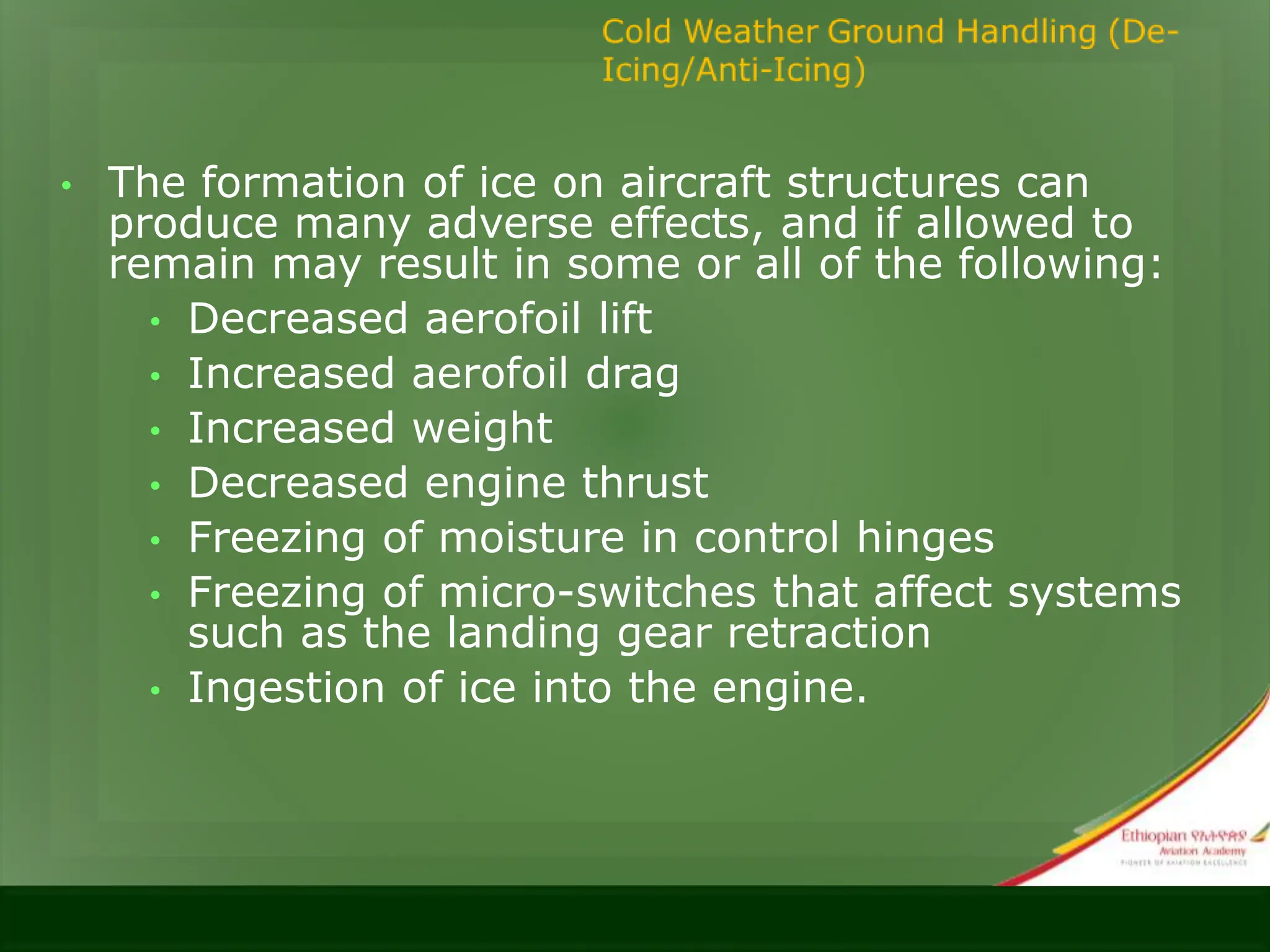 • The formation of ice on aircraft structures can
produce many adverse effects, and if allowed to
remain may result in some or all of the following:
• Decreased aerofoil lift
• Increased aerofoil drag
• Increased weight
• Decreased engine thrust
• Freezing of moisture in control hinges
• Freezing of micro-switches that affect systems
such as the landing gear retraction
• Ingestion of ice into the engine.
 