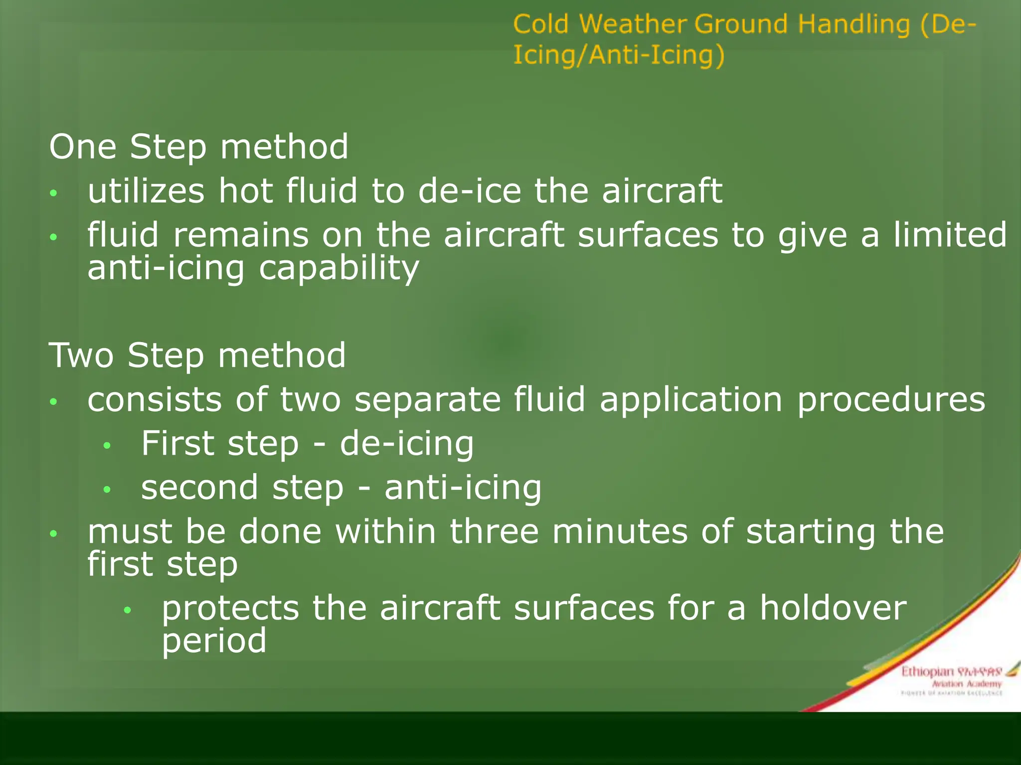 One Step method
• utilizes hot fluid to de-ice the aircraft
• fluid remains on the aircraft surfaces to give a limited
anti-icing capability
Two Step method
• consists of two separate fluid application procedures
• First step - de-icing
• second step - anti-icing
• must be done within three minutes of starting the
first step
• protects the aircraft surfaces for a holdover
period
 