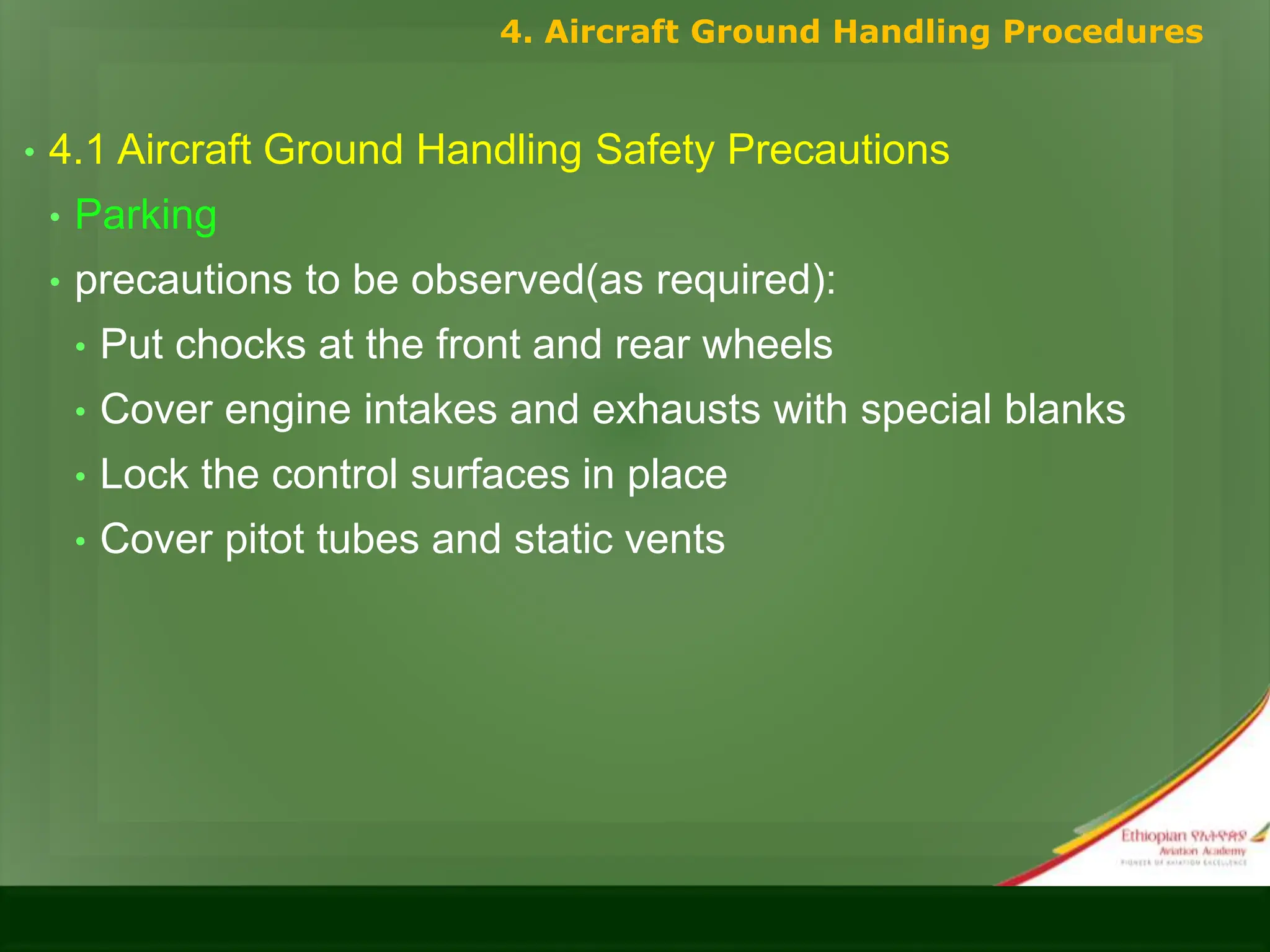 • 4.1 Aircraft Ground Handling Safety Precautions
• Parking
• precautions to be observed(as required):
• Put chocks at the front and rear wheels
• Cover engine intakes and exhausts with special blanks
• Lock the control surfaces in place
• Cover pitot tubes and static vents
4. Aircraft Ground Handling Procedures
 