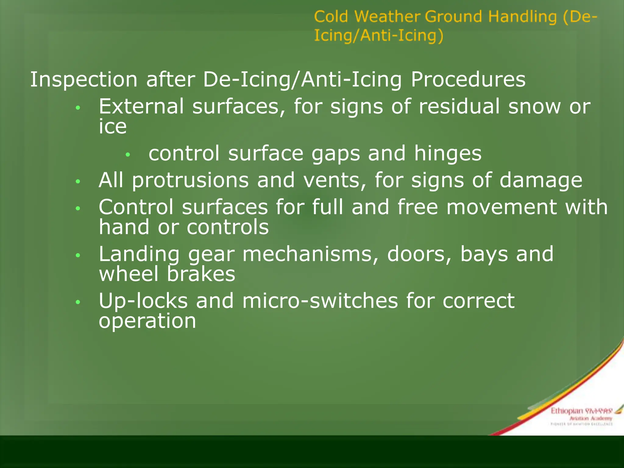 Inspection after De-Icing/Anti-Icing Procedures
• External surfaces, for signs of residual snow or
ice
• control surface gaps and hinges
• All protrusions and vents, for signs of damage
• Control surfaces for full and free movement with
hand or controls
• Landing gear mechanisms, doors, bays and
wheel brakes
• Up-locks and micro-switches for correct
operation
 