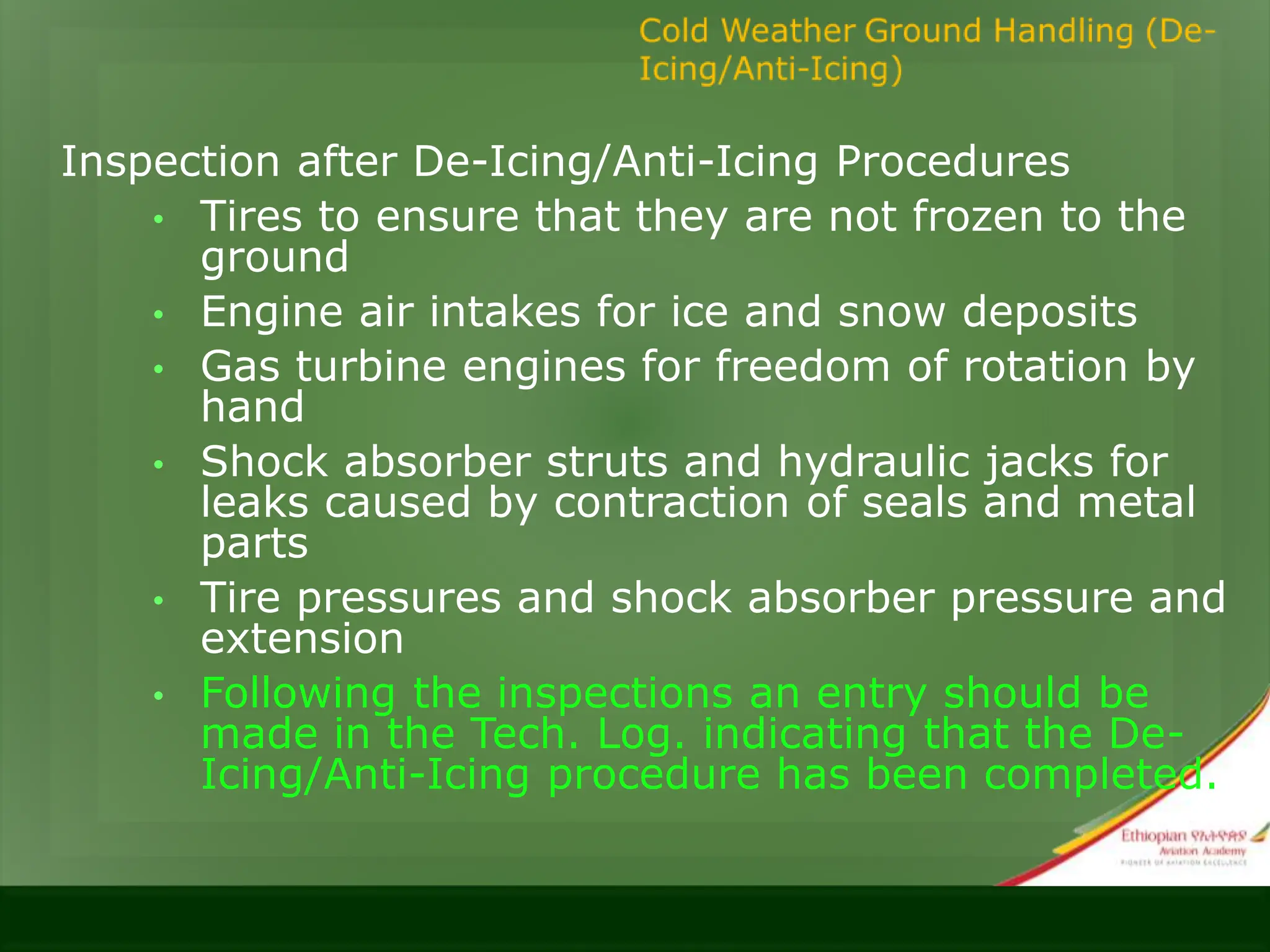 Inspection after De-Icing/Anti-Icing Procedures
• Tires to ensure that they are not frozen to the
ground
• Engine air intakes for ice and snow deposits
• Gas turbine engines for freedom of rotation by
hand
• Shock absorber struts and hydraulic jacks for
leaks caused by contraction of seals and metal
parts
• Tire pressures and shock absorber pressure and
extension
• Following the inspections an entry should be
made in the Tech. Log. indicating that the De-
Icing/Anti-Icing procedure has been completed.
 