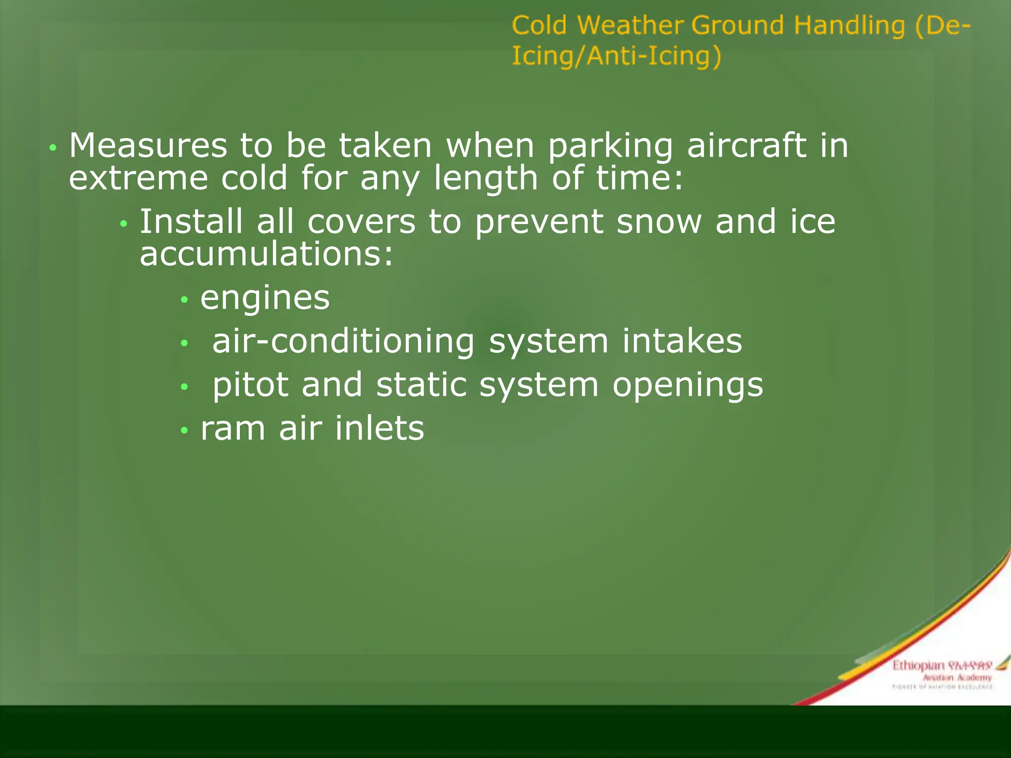 • Measures to be taken when parking aircraft in
extreme cold for any length of time:
• Install all covers to prevent snow and ice
accumulations:
• engines
• air-conditioning system intakes
• pitot and static system openings
• ram air inlets
 