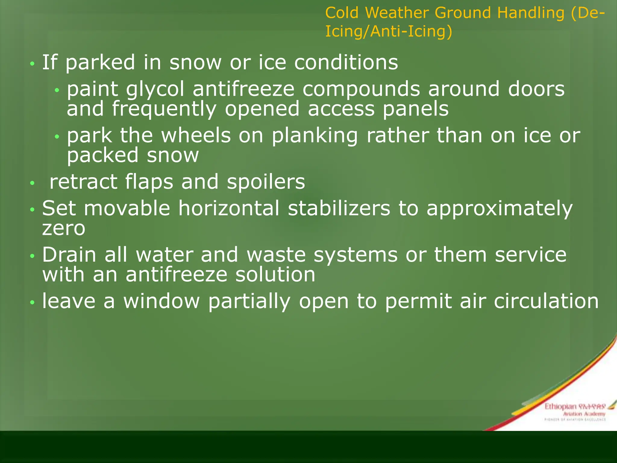 • If parked in snow or ice conditions
• paint glycol antifreeze compounds around doors
and frequently opened access panels
• park the wheels on planking rather than on ice or
packed snow
• retract flaps and spoilers
• Set movable horizontal stabilizers to approximately
zero
• Drain all water and waste systems or them service
with an antifreeze solution
• leave a window partially open to permit air circulation
Cold Weather Ground Handling (De-
Icing/Anti-Icing)
 