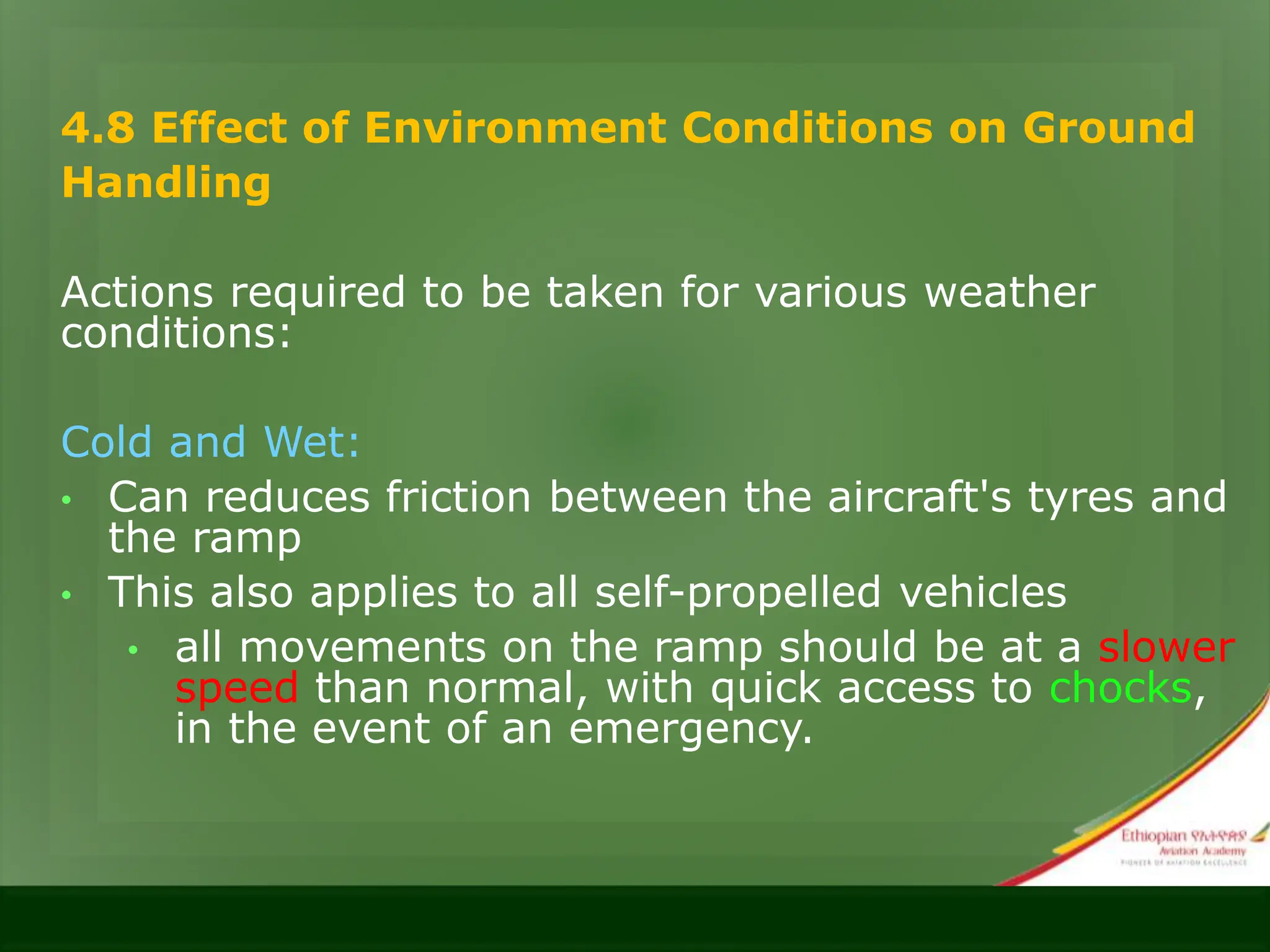 4.8 Effect of Environment Conditions on Ground
Handling
Actions required to be taken for various weather
conditions:
Cold and Wet:
• Can reduces friction between the aircraft's tyres and
the ramp
• This also applies to all self-propelled vehicles
• all movements on the ramp should be at a slower
speed than normal, with quick access to chocks,
in the event of an emergency.
 