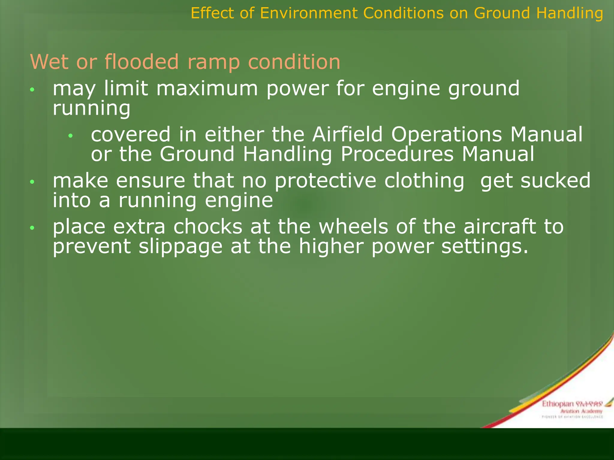 Wet or flooded ramp condition
• may limit maximum power for engine ground
running
• covered in either the Airfield Operations Manual
or the Ground Handling Procedures Manual
• make ensure that no protective clothing get sucked
into a running engine
• place extra chocks at the wheels of the aircraft to
prevent slippage at the higher power settings.
Effect of Environment Conditions on Ground Handling
 